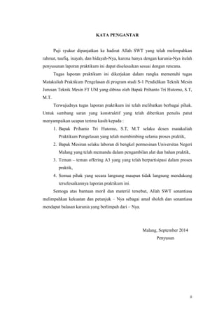 ii 
KATA PENGANTAR 
Puji syukur dipanjatkan ke hadirat Allah SWT yang telah melimpahkan rahmat, taufiq, inayah, dan hidayah-Nya, karena hanya dengan karunia-Nya itulah penyusunan laporan praktikum ini dapat diselesaikan sesuai dengan rencana. 
Tugas laporan praktikum ini dikerjakan dalam rangka memenuhi tugas Matakuliah Praktikum Pengelasan di program studi S-1 Pendidikan Teknik Mesin Jurusan Teknik Mesin FT UM yang dibina oleh Bapak Prihanto Tri Hutomo, S.T, M.T. 
Terwujudnya tugas laporan praktikum ini telah melibatkan berbagai pihak. Untuk sumbang saran yang konstruktif yang telah diberikan penulis patut menyampaikan ucapan terima kasih kepada : 
1. Bapak Prihanto Tri Hutomo, S.T, M.T selaku dosen matakuliah Praktikum Pengelasan yang telah membimbing selama proses praktik, 
2. Bapak Mesiran selaku laboran di bengkel permesinan Universitas Negeri Malang yang telah memandu dalam pengambilan alat dan bahan praktik, 
3. Teman – teman offering A3 yang yang telah berpartisipasi dalam proses praktik, 
4. Semua pihak yang secara langsung maupun tidak langsung mendukung terselesaikannya laporan praktikum ini. 
Semoga atas bantuan moril dan materiil tersebut, Allah SWT senantiasa melimpahkan kekuatan dan petunjuk – Nya sebagai amal sholeh dan senantiasa mendapat balasan karunia yang berlimpah dari – Nya. 
Malang, September 2014 
Penyusun 
 