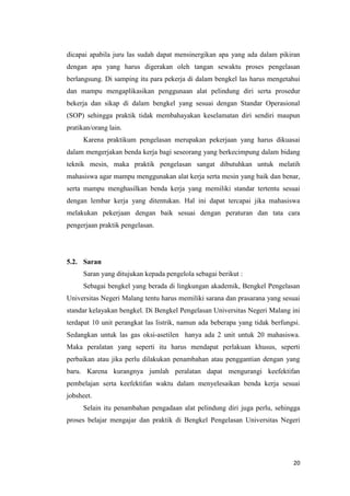 20 
dicapai apabila juru las sudah dapat mensinergikan apa yang ada dalam pikiran dengan apa yang harus digerakan oleh tangan sewaktu proses pengelasan berlangsung. Di samping itu para pekerja di dalam bengkel las harus mengetahui dan mampu mengaplikasikan penggunaan alat pelindung diri serta prosedur bekerja dan sikap di dalam bengkel yang sesuai dengan Standar Operasional (SOP) sehingga praktik tidak membahayakan keselamatan diri sendiri maupun pratikan/orang lain. 
Karena praktikum pengelasan merupakan pekerjaan yang harus dikuasai dalam mengerjakan benda kerja bagi seseorang yang berkecimpung dalam bidang teknik mesin, maka praktik pengelasan sangat dibutuhkan untuk melatih mahasiswa agar mampu menggunakan alat kerja serta mesin yang baik dan benar, serta mampu menghasilkan benda kerja yang memiliki standar tertentu sesuai dengan lembar kerja yang ditentukan. Hal ini dapat tercapai jika mahasiswa melakukan pekerjaan dengan baik sesuai dengan peraturan dan tata cara pengerjaan praktik pengelasan. 
5.2. Saran 
Saran yang ditujukan kepada pengelola sebagai berikut : 
Sebagai bengkel yang berada di lingkungan akademik, Bengkel Pengelasan Universitas Negeri Malang tentu harus memiliki sarana dan prasarana yang sesuai standar kelayakan bengkel. Di Bengkel Pengelasan Universitas Negeri Malang ini terdapat 10 unit perangkat las listrik, namun ada beberapa yang tidak berfungsi. Sedangkan untuk las gas oksi-asetilen hanya ada 2 unit untuk 20 mahasiswa. Maka peralatan yang seperti itu harus mendapat perlakuan khusus, seperti perbaikan atau jika perlu dilakukan penambahan atau penggantian dengan yang baru. Karena kurangnya jumlah peralatan dapat mengurangi keefektifan pembelajan serta keefektifan waktu dalam menyelesaikan benda kerja sesuai jobsheet. 
Selain itu penambahan pengadaan alat pelindung diri juga perlu, sehingga proses belajar mengajar dan praktik di Bengkel Pengelasan Universitas Negeri  