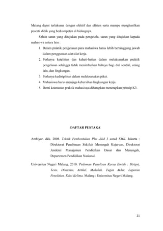 21 
Malang dapat terlaksana dengan efektif dan efisien serta mampu menghasilkan peserta didik yang berkompeten di bidangnya. 
Selain saran yang ditujukan pada pengelola, saran yang ditujukan kepada mahasiwa antara lain : 
1. Dalam praktik pengelasan para mahasiwa harus lebih bertanggung jawab dalam penggunaan alat-alat kerja. 
2. Perlunya ketelitian dan kehati-hatian dalam melaksanakan praktik pengelasan sehingga tidak menimbulkan bahaya bagi diri sendiri, orang lain, dan lingkungan. 
3. Perlunya kedisiplinan dalam melaksanakan piket. 
4. Mahasiswa harus menjaga kebersihan lingkungan kerja. 
5. Demi keamanan praktik mahasiswa diharapkan menerapkan prinsip K3. 
DAFTAR PUSTAKA 
Ambiyar, dkk. 2008. Teknik Pembentukan Plat Jilid 3 untuk SMK. Jakarta : Direktorat Pembinaan Sekolah Menengah Kejuruan, Direktorat Jenderal Manajemen Pendidikan Dasar dan Menengah, Departemen Pendidikan Nasional. 
Universitas Negeri Malang. 2010. Pedoman Penulisan Karya Ilmiah : Skripsi, Tesis, Disertasi, Artikel, Makalah, Tugas Akhir, Laporan Penelitian. Edisi Kelima. Malang : Universitas Negeri Malang. 
