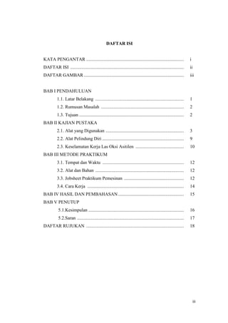 iii 
DAFTAR ISI 
KATA PENGANTAR ..................................................................................... i 
DAFTAR ISI ................................................................................................... ii 
DAFTAR GAMBAR ....................................................................................... iii 
BAB I PENDAHULUAN 
1.1. Latar Belakang ............................................................................. 1 
1.2. Rumusan Masalah ........................................................................ 2 
1.3. Tujuan ........................................................................................... 2 
BAB II KAJIAN PUSTAKA 
2.1. Alat yang Digunakan .................................................................... 3 
2.2. Alat Pelindung Diri ....................................................................... 9 
2.3. Keselamatan Kerja Las Oksi Asitilen .......................................... 10 
BAB III METODE PRAKTIKUM 
3.1. Tempat dan Waktu ....................................................................... 12 
3.2. Alat dan Bahan ............................................................................. 12 
3.3. Jobsheet Praktikum Pemesinan .................................................... 12 
3.4. Cara Kerja .................................................................................... 14 
BAB IV HASIL DAN PEMBAHASAN ......................................................... 15 
BAB V PENUTUP 
5.1.Kesimpulan ................................................................................... 16 
5.2.Saran ............................................................................................. 17 
DAFTAR RUJUKAN ..................................................................................... 18  