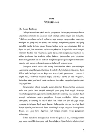 4 
BAB I 
PENDAHULUAN 
1.1. Latar Belakang 
Sebagai mahasiswa teknik mesin, penguasaan dalam penyambungan benda kerja harus dipahami dan dikuasai, salah satunya adalah dengan cara mengelas. Praktikum pengelasan melatih mahasiswa agar mampu menggunakan mesin dan perangkat las yang baik dan benar, serta mampu menyambung benda kerja yang memiliki standar tertentu sesuai dengan lembar kerja yang ditentukan. Hal ini dapat tercapai jika mahasiswa melakukan pekerjaan dengan baik sesuai dengan peraturan dan tata cara pengelasan. Kunci kesuksesan dari praktik pengelasan ini adalah kesabaran dan ketelitian dalam bekerja. Ketrampilan serta kemahiran dalam menggunakan alat las ini tidak mungkin dapat dicapai dengan latihan sekali atau dua kali, namun perlu pembiasaan serta berlatih terus-menerus. 
Mengelas adalah salah satu bidang keterampilan teknik penyambungan logam yang sangat banyak dibutuhkan di industri. Kebutuhan di industri ini dapat dilihat pada berbagai macam keperluan seperti pada pembuatan : konstruksi rangka baja, konstruksi bangunan kapal, konstruksi kereta api dan sebagainya. Kebutuhan akan juru las di masa mendatang juga akan mengalami peningkatan yang signifikan. 
Keterampilan teknik mengelas dapat diperoleh dengan latihan terstruktur mulai dari grade dasar sampai mencapai grade yang lebih tinggi. Beberapa pendekatan penelitian juga merekomendasikan bahwa seorang juru las akan dapat terampil melakukan proses pengelasan dengan melakukan latihan yang terprogram, di samping itu faktor bakat dari dalam diri juru las juga sangat berpengaruh terhadap hasil yang dicapai. Keberhasilan seorang juru las dapat dicapai apabila juru las sudah dapat mensinergikan apa yang ada dalam pikiran dengan apa yang harus digerakan oleh tangan sewaktu proses pengelasan berlangsung. 
Selain kemahiran menggunakan mesin dan perkakas las, seorang pratikan juga harus memiliki sikap yang baik dalam bekerja. Sikap baik tersebut meliputi  