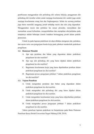 5 
pembiasaan menggunakan alat pelindung diri selama bekerja, penggunaan alat pelindung diri tersebut selain untuk menjaga keselamatan diri sendiri juga untuk menjaga keselamatan orang lain dan lingkungannya. Selain itu seorang pratikan juga harus memiliki tanggung jawab terhadap mesin dan alat yang digunakan. Menggunakan mesin dan perkakas las sesuai prosedur, menyalakan dan mematikan sesuai kebutuhan, mengembalikan dan merapikan alat/perkakas pada tempatnya adalah beberapa contoh tindakan bertanggung jawab dalam praktik pemesinan. 
Untuk itu pada laporan praktikum ini akan dibahas mengenai alat, perkakas, dan mesin serta cara pengerjaan benda kerja pada jobsheet matakuliah praktikum pengelasan. 
1.2. Rumusan Masalah 
A. Apa saja peralatan dan bahan yang digunakan dalam praktikum pengelasan las oksi-asetilen? 
B. Apa saja alat pelindung diri yang harus dipakai dalam praktikum pengelasan las oksi-asetilen? 
C. Bagaimana keselamatan kerja yang harus diperhatikan pratikan dalam praktikum pengelasan las oksi-asetilen? 
D. Bagaimana proses pengerjaan jobsheet 7 dalam praktikum pengelasan las oksi-asetilen? 
1.3. Tujuan Penulisan 
A. Untuk mengetahui peralatan dan bahan yang digunakan dalam praktikum pengelasan las oksi-asetilen. 
B. Untuk mengetahui alat pelindung diri yang harus dipakai dalam praktikum pengelasan las oksi-asetilen. 
C. Untuk mengetahui keselamatan kerja yang harus diperhatikan pratikan dalam praktikum pengelasan las oksi-asetilen. 
D. Untuk mengetahui proses pengerjaan jobsheet 7 dalam praktikum pengelasan las oksi-asetilen. 
Teknis penulisan laporan praktikum ini berpedoman pada Buku Pedoman Penulisan Karya Ilmiah Universitas Negeri Malang (UM, 2010). 
 