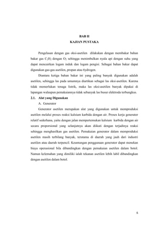 6 
BAB II 
KAJIAN PUSTAKA 
Pengelasan dengan gas oksi-asetilen dilakukan dengan membakar bahan bakar gas C2H2 dengan O2 sehingga menimbulkan nyala api dengan suhu yang dapat mencairkan logam induk dan logam pengisi. Sebagai bahan bakar dapat digunakan gas-gas asetilen, propan atau 6ydrogen. 
Diantara ketiga bahan bakar ini yang paling banyak digunakan adalah asetilen, sehingga las pada umumnya diartikan sebagai las oksi-asetilen. Karena tidak memerlukan tenaga listrik, maka las oksi-asetilen banyak dipakai di lapangan walaupun pemakaiannya tidak sebanyak las busur elektroda terbungkus. 
2.1. Alat yang Digunakan 
A. Generator 
Generator asetilen merupakan alat yang digunakan untuk memproduksi asetilen melalui proses reaksi kalsium karbida dengan air. Proses kerja generator relatif sederhana, yaitu dengan jalan mempertemukan kalsium karbida dengan air secara proporsional yang selanjutnya akan diikuti dengan terjadinya reaksi sehingga menghasilkan gas asetilen. Pemakaian generator dalam memproduksi asetilen masih terbilang banyak, terutama di daerah yang jauh dari industri asetilen atau daerah terpencil. Keuntungan penggunaan generator dapat menekan biaya operasional bila dibandingkan dengan pemakaian asetilen dalam botol. Namun kelemahan yang dimiliki ialah tekanan asetilen lebih labil dibandingkan dengan asetilen dalam botol.  