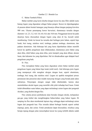 8 
Gambar 2.2 : Brander Las 
C. Bahan Tambah (Filler). 
Bahan tambah yang lazim disebut dengan kawat las atau filler adalah suatu batang logam yang digunakan sebagai bahan pengisi. Kawat ini diperdagangkan di pasaran dalam bentuk batangan yang biasanya dibuat dengan panjang kira-kira 900 mm. Ukuran penampang kawat bervariasi, diantaranya tersedia dengan diameter 1,6, 2,5, 3,2, 4,0, 5,0, 6,0, 8,0, dan 10,0 mm. Penggunaan kawat las pada dasarnya harus disesuaikan dengan logam yang akan di las, kecuali untuk membrazing. Untuk itu kawat las tersedia dari berbagai jenis bahan, seperti baja lunak, besi tuang, stainless steel, tembaga, paduan tembaga, aluminium, dan paduan aluminium. Ada beberapa hal yang harus diperhatikan dalam memilih kawat las apabila pengelasan akan dilaksanakan, diantaranya jenis bahan yang akan dilas, tebal bahan yang akan dilas, jenis kampuh yang akan dibuat, ukuran lasan, dan kekuatan las yang diperlukan. Hal ini dimaksudkan agar didapati hasil pengelasan yang baik. 
D. Flux. 
Flux merupakan bahan yang harus digunakan selain bahan tambah untuk pengelasan logam yang bukan baja lunak (mild steel). Ada beberapa jenis logam yang mempunyai sifat mengikat oksigen dengan kuat, seperti aluminium, tembaga, besi tuang, dan stainless steel. Logam ini apabila mengalami proses pemanasan dan pencairan akan mudah menyerap oksigen yang berada pada udara sekitarnya. Penyerapan oksigen sangat tidak dikehendaki, karena akan menimbulkan oksida logam yang memiliki efek jelek terhadap hasil lasan. Untuk itulah dibutuhkan suatu bahan yang dapat melindungi cairan logam dari pengaruh oksidasi, yang disebut dengan flux. 
Flux selama proses pembakaran akan bereaksi dengan oksida, melepaskan gas-gas yang timbul dan menghilangkan bahan-bahan yang bukan logam. Di samping itu flux akan membentuk lapisan slag, sehingga dapat melindungi cairan logam dari pengaruh luar. Flux tersedia dalam berbagai bentuk seperti serbuk (tepung), pasta, dan cairan. Untuk pemakaian dapat disesuaikan, misalnya yang berupa tepung dengan jalan mencelupkan kawat las (yang terlebih dahulu sudah  