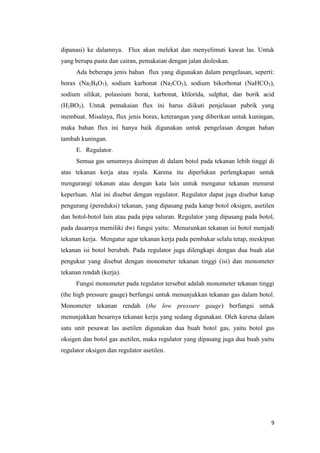 9 
dipanasi) ke dalamnya. Flux akan melekat dan menyelimuti kawat las. Untuk yang berupa pasta dan cairan, pemakaian dengan jalan dioleskan. 
Ada beberapa jenis bahan flux yang digunakan dalam pengelasan, seperti: borax (Na2B4O7), sodium karbonat (Na2CO3), sodium bikorbonat (NaHCO3), sodium silikat, polassium borat, karbonat, khlorida, sulphat, dan borik acid (H2BO3). Untuk pemakaian flux ini harus diikuti penjelasan pabrik yang membuat. Misalnya, flux jenis borax, keterangan yang diberikan untuk kuningan, maka bahan flux ini hanya baik digunakan untuk pengelasan dengan bahan tambah kuningan. 
E. Regulator. 
Semua gas umumnya disimpan di dalam botol pada tekanan lebih tinggi di atas tekanan kerja atau nyala. Karena itu diperlukan perlengkapan untuk mengurangi tekanan atau dengan kata lain untuk mengatur tekanan menurut keperluan. Alat ini disebut dengan regulator. Regulator dapat juga disebut katup pengurang (pereduksi) tekanan, yang dipasang pada katup botol oksigen, asetilen dan botol-botol lain atau pada pipa saluran. Regulator yang dipasang pada botol, pada dasarnya memiliki dwi fungsi yaitu: Menurunkan tekanan isi botol menjadi tekanan kerja. Mengatur agar tekanan kerja pada pembakar selalu tetap, meskipun tekanan isi botol berubah. Pada regulator juga dilengkapi dengan dua buah alat pengukur yang disebut dengan monometer tekanan tinggi (isi) dan monometer tekanan rendah (kerja). 
Fungsi monometer pada regulator tersebut adalah monometer tekanan tinggi (the high pressure gauge) berfungsi untuk menunjukkan tekanan gas dalam botol. Monometer tekanan rendah (the low pressure gauge) berfungsi untuk menunjukkan besarnya tekanan kerja yang sedang digunakan. Oleh karena dalam satu unit pesawat las asetilen digunakan dua buah botol gas, yaitu botol gas oksigen dan botol gas asetilen, maka regulator yang dipasang juga dua buah yaitu regulator oksigen dan regulator asetilen.  