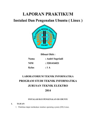 LAPORAN PRAKTIKUM 
Instalasi Dan Pengenalan Ubuntu ( Linux ) 
Dibuat Oleh : 
Nama : Andri Supriadi 
NIM : 3201416021 
Kelas : 1 A 
LABORATORIUM TEKNIK INFORMATIKA 
PROGRAM STUDI TEKNIK INFORMATIKA 
JURUSAN TEKNIK ELEKTRO 
2014 
INSTALASI DAN PENGENALAN OS UBUNTU 
I. TUJUAN 
1. Praktikan dapat melakukan instalasi operating system (OS) Linux.  