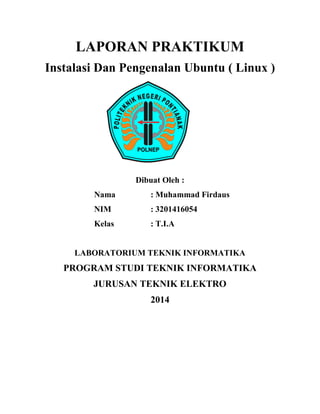 LAPORAN PRAKTIKUM 
Instalasi Dan Pengenalan Ubuntu ( Linux ) 
Dibuat Oleh : 
Nama : Muhammad Firdaus 
NIM : 3201416054 
Kelas : T.I.A 
LABORATORIUM TEKNIK INFORMATIKA 
PROGRAM STUDI TEKNIK INFORMATIKA 
JURUSAN TEKNIK ELEKTRO 
2014 
 