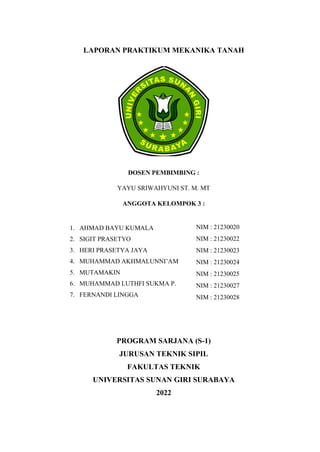 LAPORAN PRAKTIKUM MEKANIKA TANAH
DOSEN PEMBIMBING :
YAYU SRIWAHYUNI ST. M. MT
ANGGOTA KELOMPOK 3 :
PROGRAM SARJANA (S-1)
JURUSAN TEKNIK SIPIL
FAKULTAS TEKNIK
UNIVERSITAS SUNAN GIRI SURABAYA
2022
1. AHMAD BAYU KUMALA
2. SIGIT PRASETYO
3. HERI PRASETYA JAYA
4. MUHAMMAD AKHMALUNNI’AM
5. MUTAMAKIN
6. MUHAMMAD LUTHFI SUKMA P.
7. FERNANDI LINGGA
NIM : 21230020
NIM : 21230022
NIM : 21230023
NIM : 21230024
NIM : 21230025
NIM : 21230027
NIM : 21230028
 