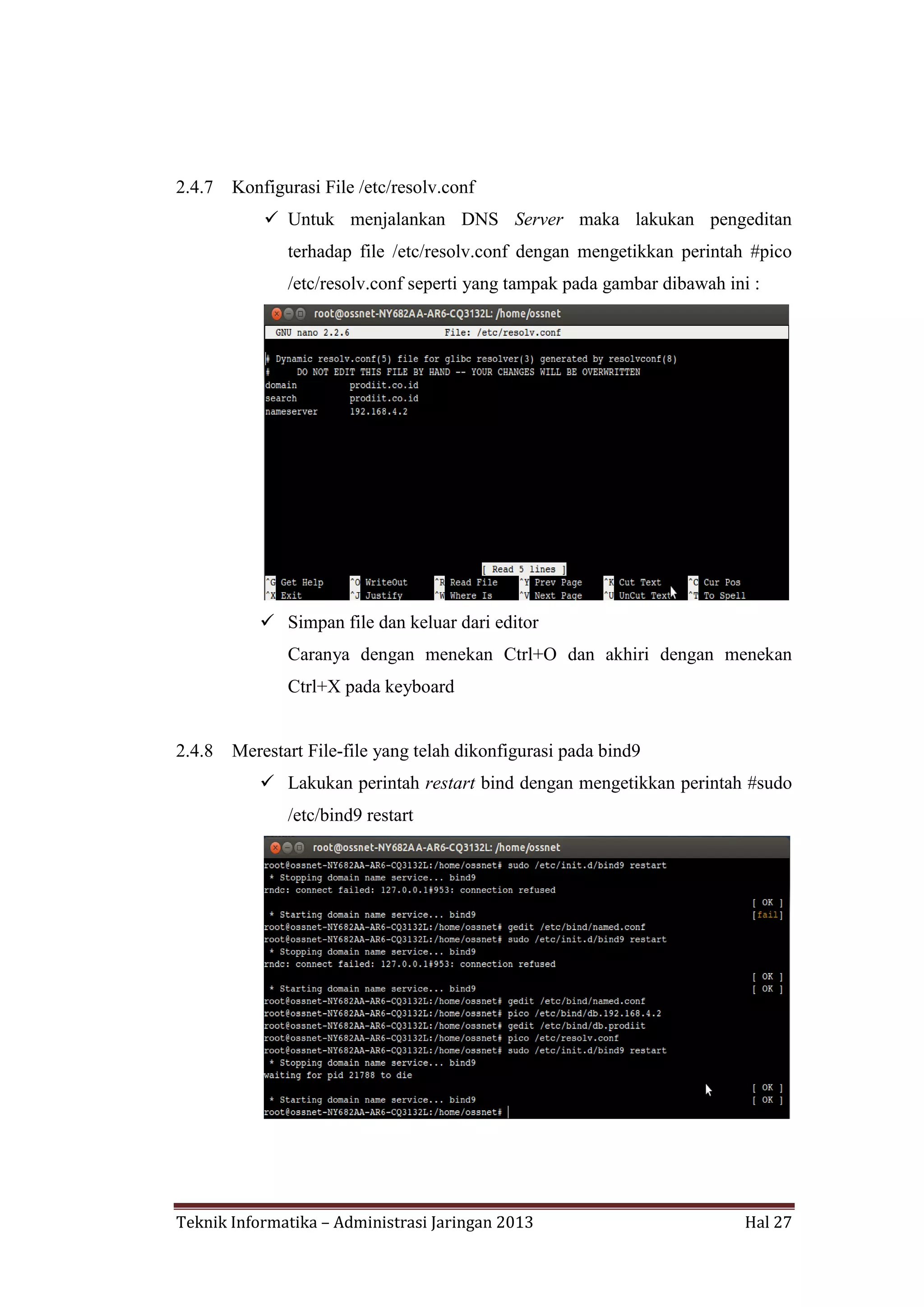 2.4.7

Konfigurasi File /etc/resolv.conf
 Untuk menjalankan DNS Server maka lakukan pengeditan
terhadap file /etc/resolv.conf dengan mengetikkan perintah #pico
/etc/resolv.conf seperti yang tampak pada gambar dibawah ini :

 Simpan file dan keluar dari editor
Caranya dengan menekan Ctrl+O dan akhiri dengan menekan
Ctrl+X pada keyboard

2.4.8

Merestart File-file yang telah dikonfigurasi pada bind9
 Lakukan perintah restart bind dengan mengetikkan perintah #sudo
/etc/bind9 restart

Teknik Informatika – Administrasi Jaringan 2013

Hal 27

 