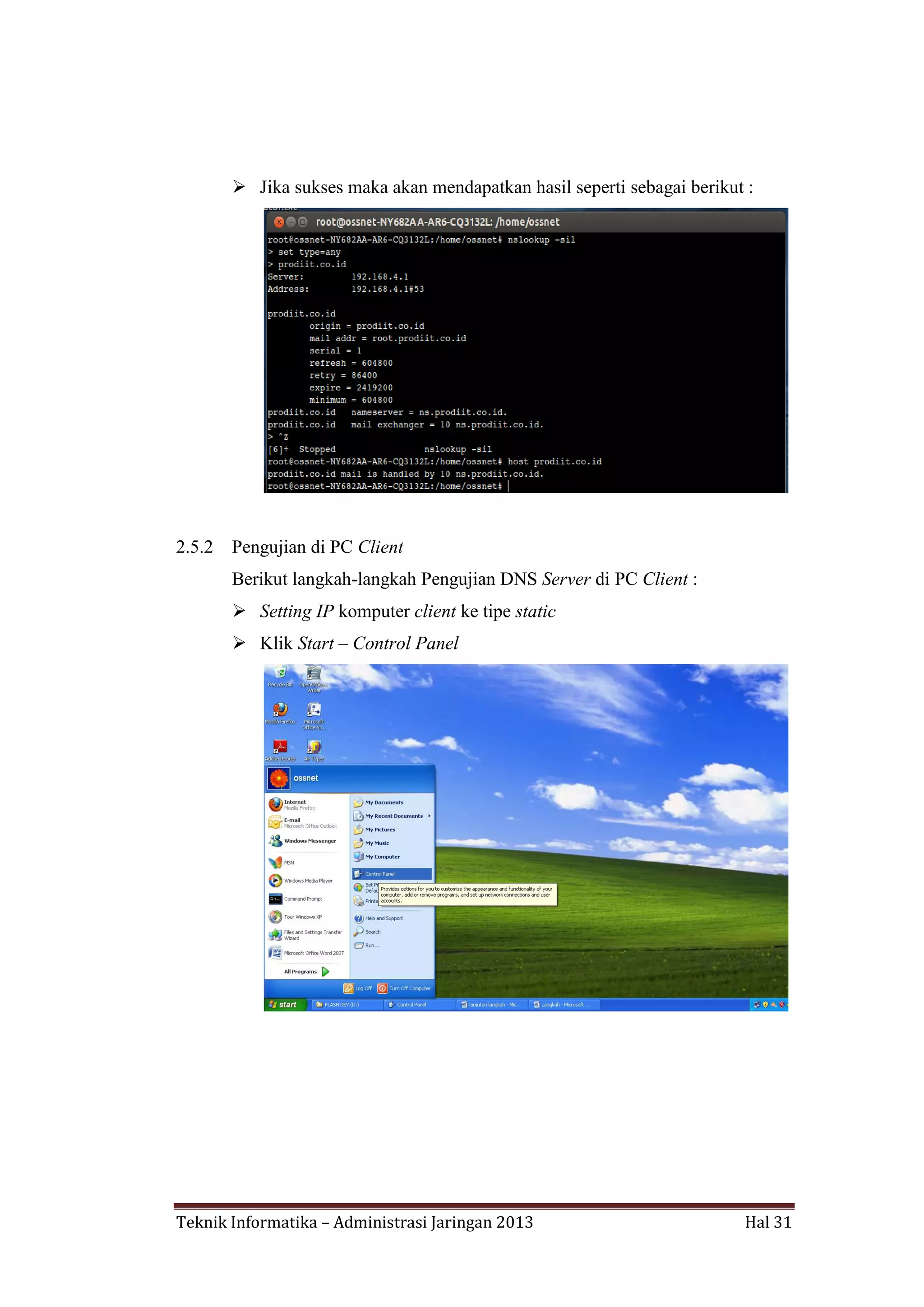  Jika sukses maka akan mendapatkan hasil seperti sebagai berikut :

2.5.2

Pengujian di PC Client
Berikut langkah-langkah Pengujian DNS Server di PC Client :
 Setting IP komputer client ke tipe static
 Klik Start – Control Panel

Teknik Informatika – Administrasi Jaringan 2013

Hal 31

 