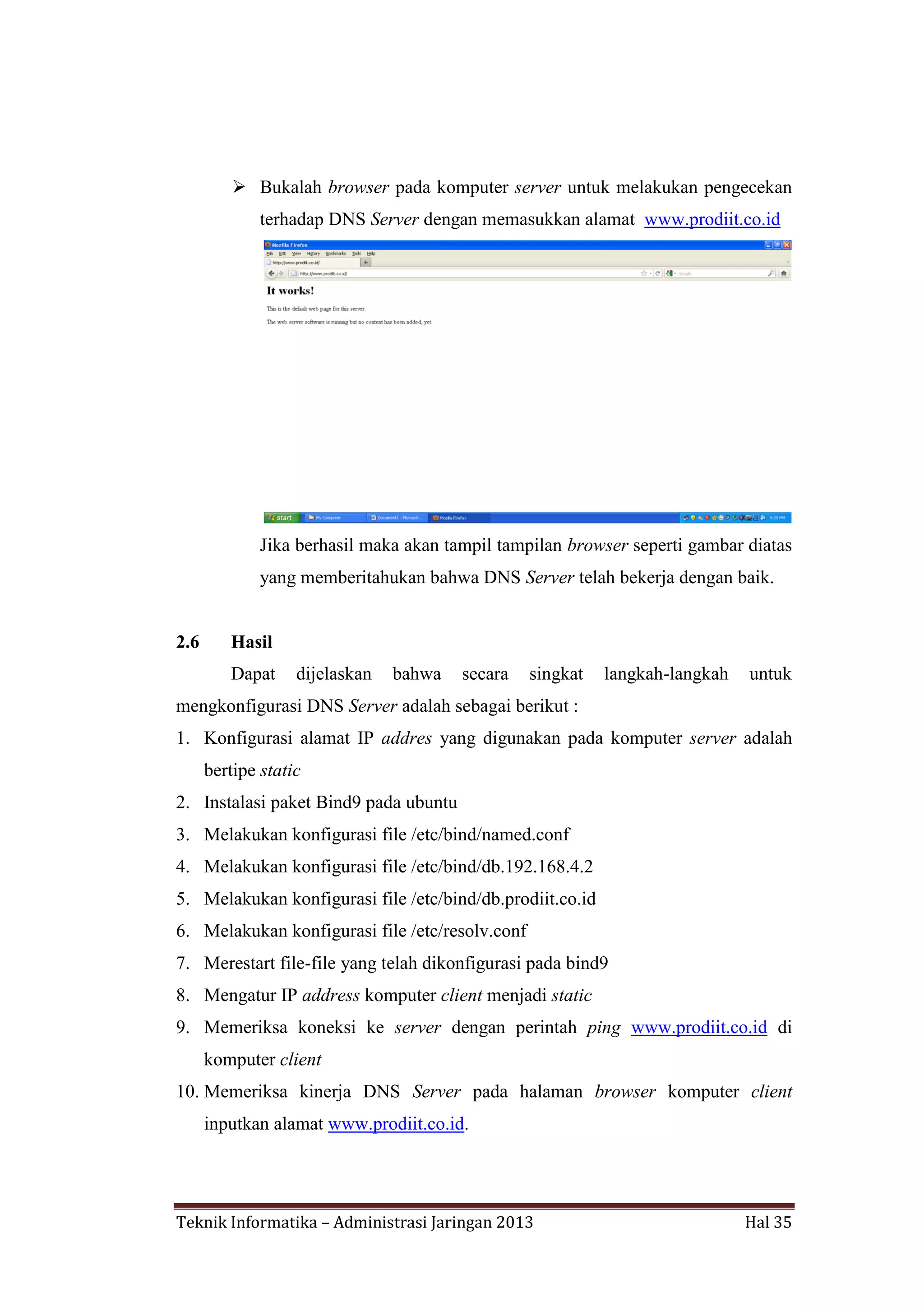  Bukalah browser pada komputer server untuk melakukan pengecekan
terhadap DNS Server dengan memasukkan alamat www.prodiit.co.id

Jika berhasil maka akan tampil tampilan browser seperti gambar diatas
yang memberitahukan bahwa DNS Server telah bekerja dengan baik.

2.6

Hasil
Dapat

dijelaskan

bahwa

secara

singkat

langkah-langkah

untuk

mengkonfigurasi DNS Server adalah sebagai berikut :
1. Konfigurasi alamat IP addres yang digunakan pada komputer server adalah
bertipe static
2. Instalasi paket Bind9 pada ubuntu
3. Melakukan konfigurasi file /etc/bind/named.conf
4. Melakukan konfigurasi file /etc/bind/db.192.168.4.2
5. Melakukan konfigurasi file /etc/bind/db.prodiit.co.id
6. Melakukan konfigurasi file /etc/resolv.conf
7. Merestart file-file yang telah dikonfigurasi pada bind9
8. Mengatur IP address komputer client menjadi static
9. Memeriksa koneksi ke server dengan perintah ping www.prodiit.co.id di
komputer client
10. Memeriksa kinerja DNS Server pada halaman browser komputer client
inputkan alamat www.prodiit.co.id.

Teknik Informatika – Administrasi Jaringan 2013

Hal 35

 