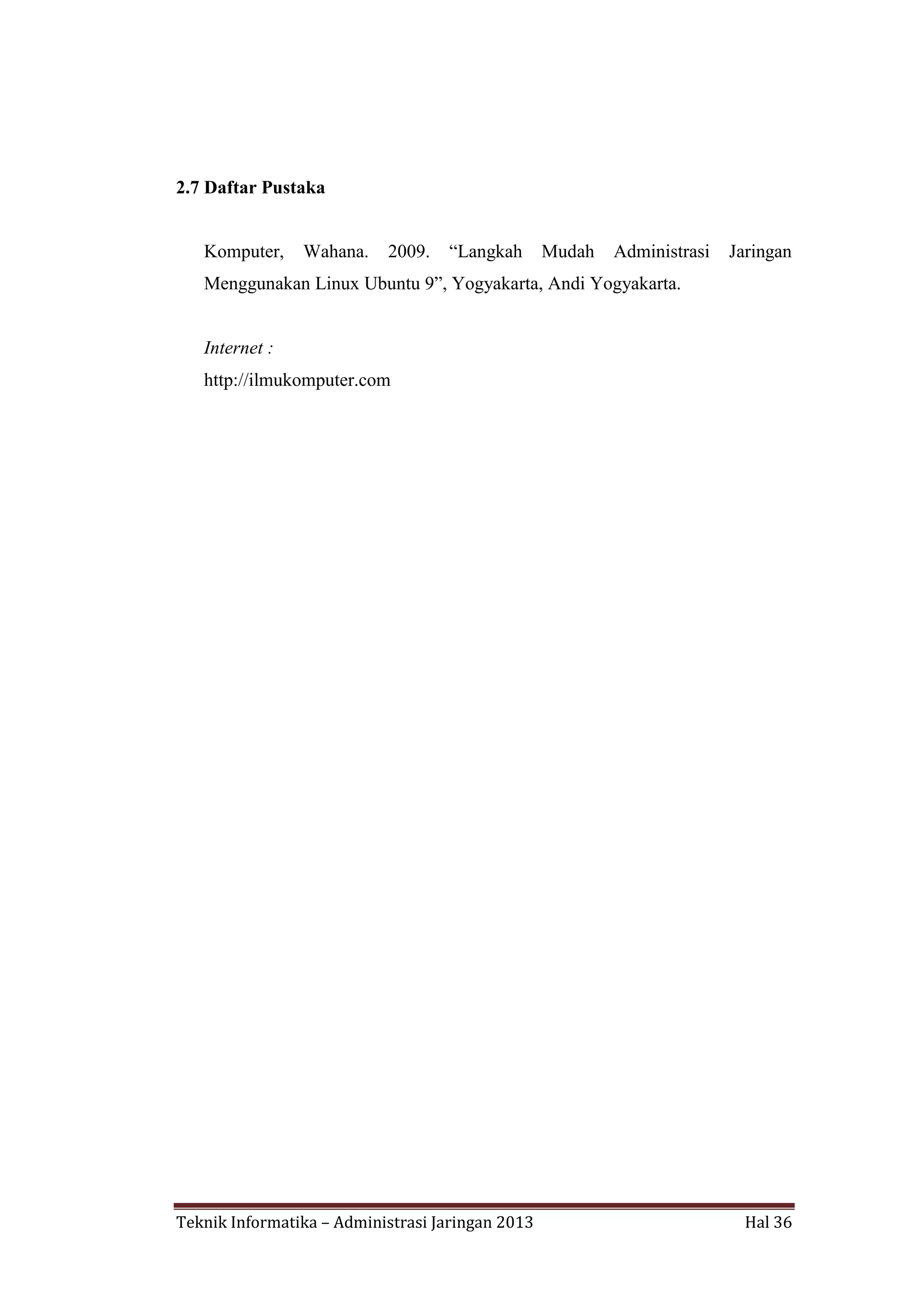 2.7 Daftar Pustaka
Komputer,

Wahana.

2009.

“Langkah

Mudah

Administrasi

Jaringan

Menggunakan Linux Ubuntu 9”, Yogyakarta, Andi Yogyakarta.

Internet :
http://ilmukomputer.com

Teknik Informatika – Administrasi Jaringan 2013

Hal 36

 
