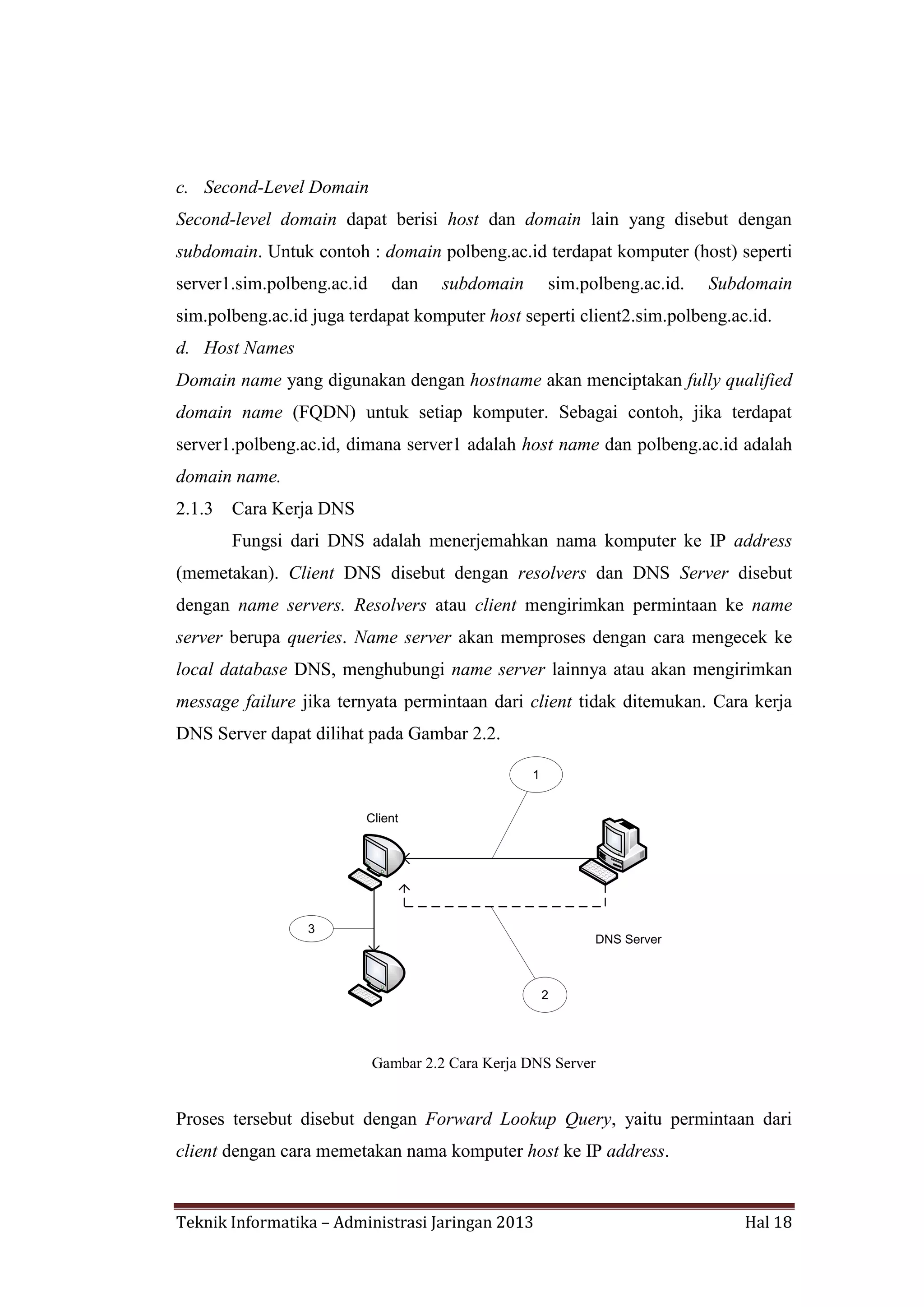 c. Second-Level Domain
Second-level domain dapat berisi host dan domain lain yang disebut dengan
subdomain. Untuk contoh : domain polbeng.ac.id terdapat komputer (host) seperti
server1.sim.polbeng.ac.id

dan

subdomain

sim.polbeng.ac.id.

Subdomain

sim.polbeng.ac.id juga terdapat komputer host seperti client2.sim.polbeng.ac.id.
d. Host Names
Domain name yang digunakan dengan hostname akan menciptakan fully qualified
domain name (FQDN) untuk setiap komputer. Sebagai contoh, jika terdapat
server1.polbeng.ac.id, dimana server1 adalah host name dan polbeng.ac.id adalah
domain name.
2.1.3

Cara Kerja DNS
Fungsi dari DNS adalah menerjemahkan nama komputer ke IP address

(memetakan). Client DNS disebut dengan resolvers dan DNS Server disebut
dengan name servers. Resolvers atau client mengirimkan permintaan ke name
server berupa queries. Name server akan memproses dengan cara mengecek ke
local database DNS, menghubungi name server lainnya atau akan mengirimkan
message failure jika ternyata permintaan dari client tidak ditemukan. Cara kerja
DNS Server dapat dilihat pada Gambar 2.2.
1

Client

3

DNS Server

2

Gambar 2.2 Cara Kerja DNS Server

Proses tersebut disebut dengan Forward Lookup Query, yaitu permintaan dari
client dengan cara memetakan nama komputer host ke IP address.

Teknik Informatika – Administrasi Jaringan 2013

Hal 18

 