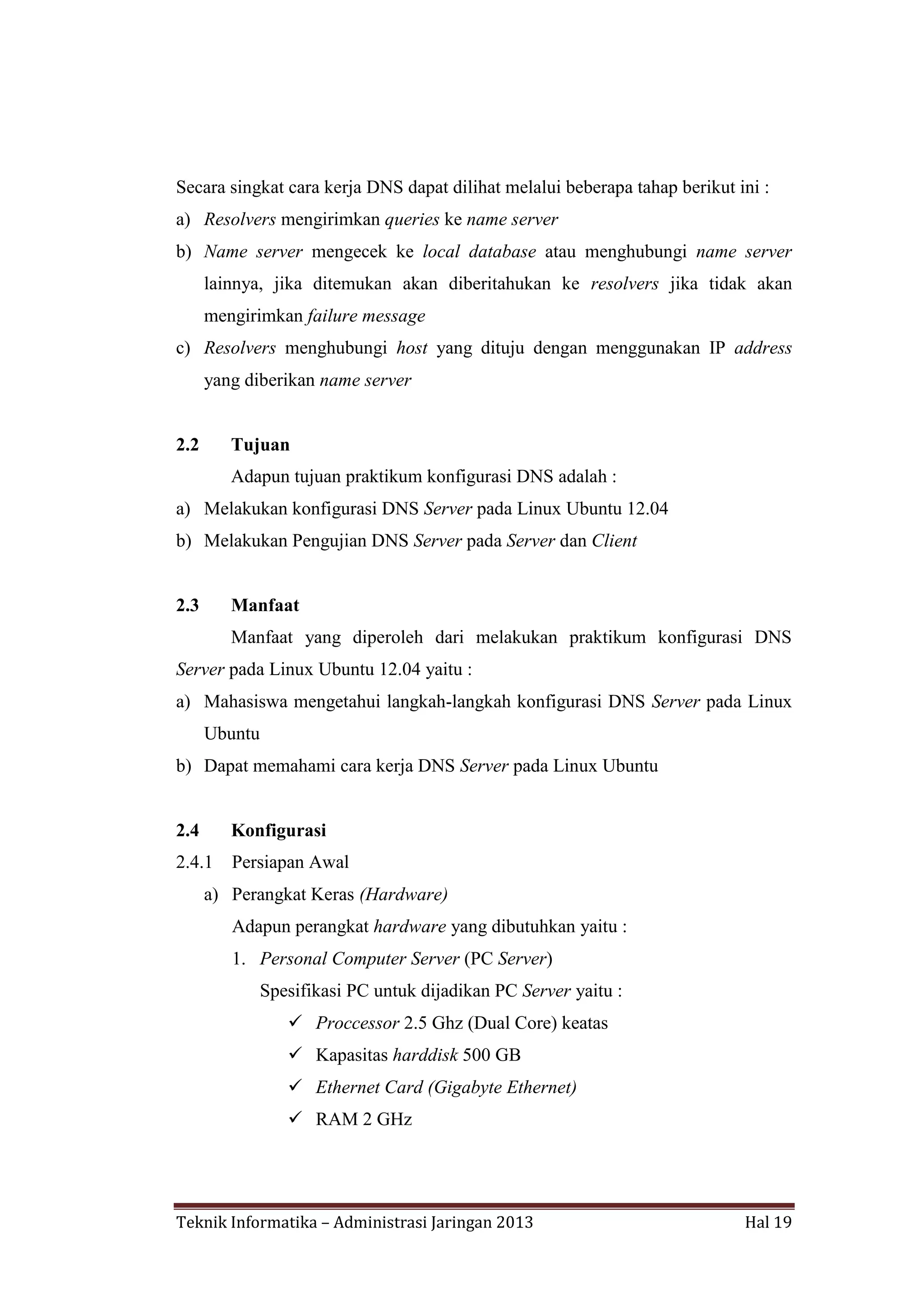 Secara singkat cara kerja DNS dapat dilihat melalui beberapa tahap berikut ini :
a) Resolvers mengirimkan queries ke name server
b) Name server mengecek ke local database atau menghubungi name server
lainnya, jika ditemukan akan diberitahukan ke resolvers jika tidak akan
mengirimkan failure message
c) Resolvers menghubungi host yang dituju dengan menggunakan IP address
yang diberikan name server

2.2

Tujuan
Adapun tujuan praktikum konfigurasi DNS adalah :

a) Melakukan konfigurasi DNS Server pada Linux Ubuntu 12.04
b) Melakukan Pengujian DNS Server pada Server dan Client

2.3

Manfaat
Manfaat yang diperoleh dari melakukan praktikum konfigurasi DNS

Server pada Linux Ubuntu 12.04 yaitu :
a) Mahasiswa mengetahui langkah-langkah konfigurasi DNS Server pada Linux
Ubuntu
b) Dapat memahami cara kerja DNS Server pada Linux Ubuntu

2.4

Konfigurasi

2.4.1

Persiapan Awal

a) Perangkat Keras (Hardware)
Adapun perangkat hardware yang dibutuhkan yaitu :
1. Personal Computer Server (PC Server)
Spesifikasi PC untuk dijadikan PC Server yaitu :
 Proccessor 2.5 Ghz (Dual Core) keatas
 Kapasitas harddisk 500 GB
 Ethernet Card (Gigabyte Ethernet)
 RAM 2 GHz

Teknik Informatika – Administrasi Jaringan 2013

Hal 19

 