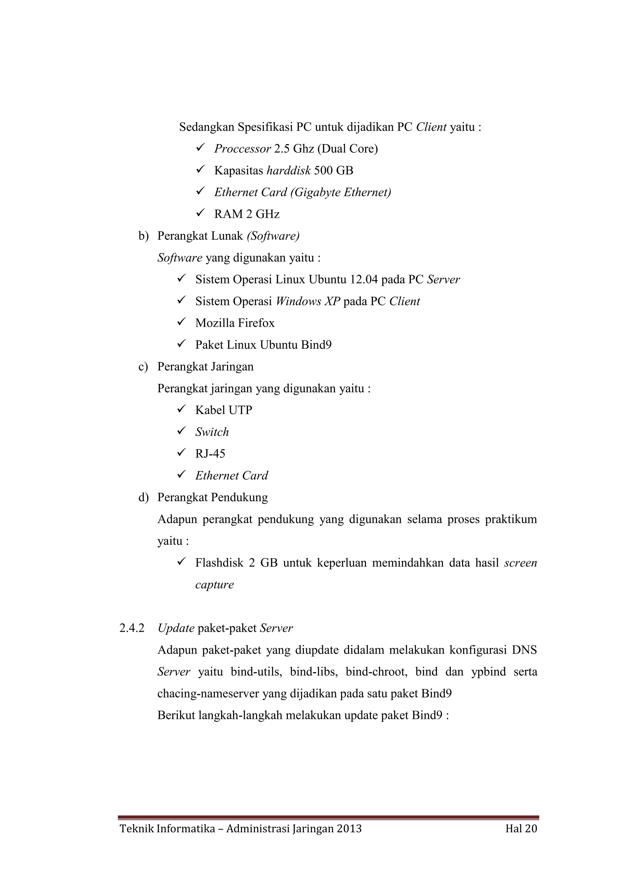 Sedangkan Spesifikasi PC untuk dijadikan PC Client yaitu :
 Proccessor 2.5 Ghz (Dual Core)
 Kapasitas harddisk 500 GB
 Ethernet Card (Gigabyte Ethernet)
 RAM 2 GHz
b) Perangkat Lunak (Software)
Software yang digunakan yaitu :
 Sistem Operasi Linux Ubuntu 12.04 pada PC Server
 Sistem Operasi Windows XP pada PC Client
 Mozilla Firefox
 Paket Linux Ubuntu Bind9
c) Perangkat Jaringan
Perangkat jaringan yang digunakan yaitu :
 Kabel UTP
 Switch
 RJ-45
 Ethernet Card
d) Perangkat Pendukung
Adapun perangkat pendukung yang digunakan selama proses praktikum
yaitu :
 Flashdisk 2 GB untuk keperluan memindahkan data hasil screen
capture

2.4.2

Update paket-paket Server
Adapun paket-paket yang diupdate didalam melakukan konfigurasi DNS
Server yaitu bind-utils, bind-libs, bind-chroot, bind dan ypbind serta
chacing-nameserver yang dijadikan pada satu paket Bind9
Berikut langkah-langkah melakukan update paket Bind9 :

Teknik Informatika – Administrasi Jaringan 2013

Hal 20

 