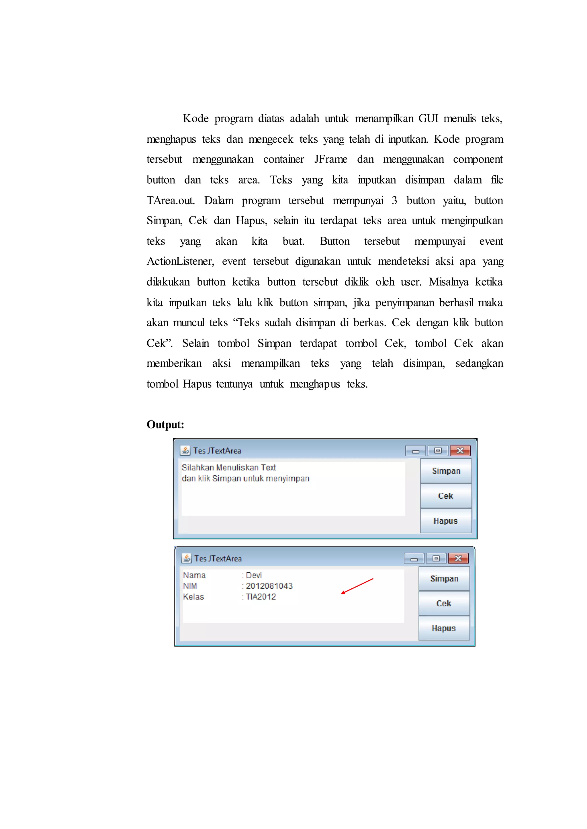Kode program diatas adalah untuk menampilkan GUI menulis teks,
menghapus teks dan mengecek teks yang telah di inputkan. Kode program
tersebut menggunakan container JFrame dan menggunakan component
button dan teks area. Teks yang kita inputkan disimpan dalam file
TArea.out. Dalam program tersebut mempunyai 3 button yaitu, button
Simpan, Cek dan Hapus, selain itu terdapat teks area untuk menginputkan
teks yang akan kita buat. Button tersebut mempunyai event
ActionListener, event tersebut digunakan untuk mendeteksi aksi apa yang
dilakukan button ketika button tersebut diklik oleh user. Misalnya ketika
kita inputkan teks lalu klik button simpan, jika penyimpanan berhasil maka
akan muncul teks “Teks sudah disimpan di berkas. Cek dengan klik button
Cek”. Selain tombol Simpan terdapat tombol Cek, tombol Cek akan
memberikan aksi menampilkan teks yang telah disimpan, sedangkan
tombol Hapus tentunya untuk menghapus teks.
Output:
 