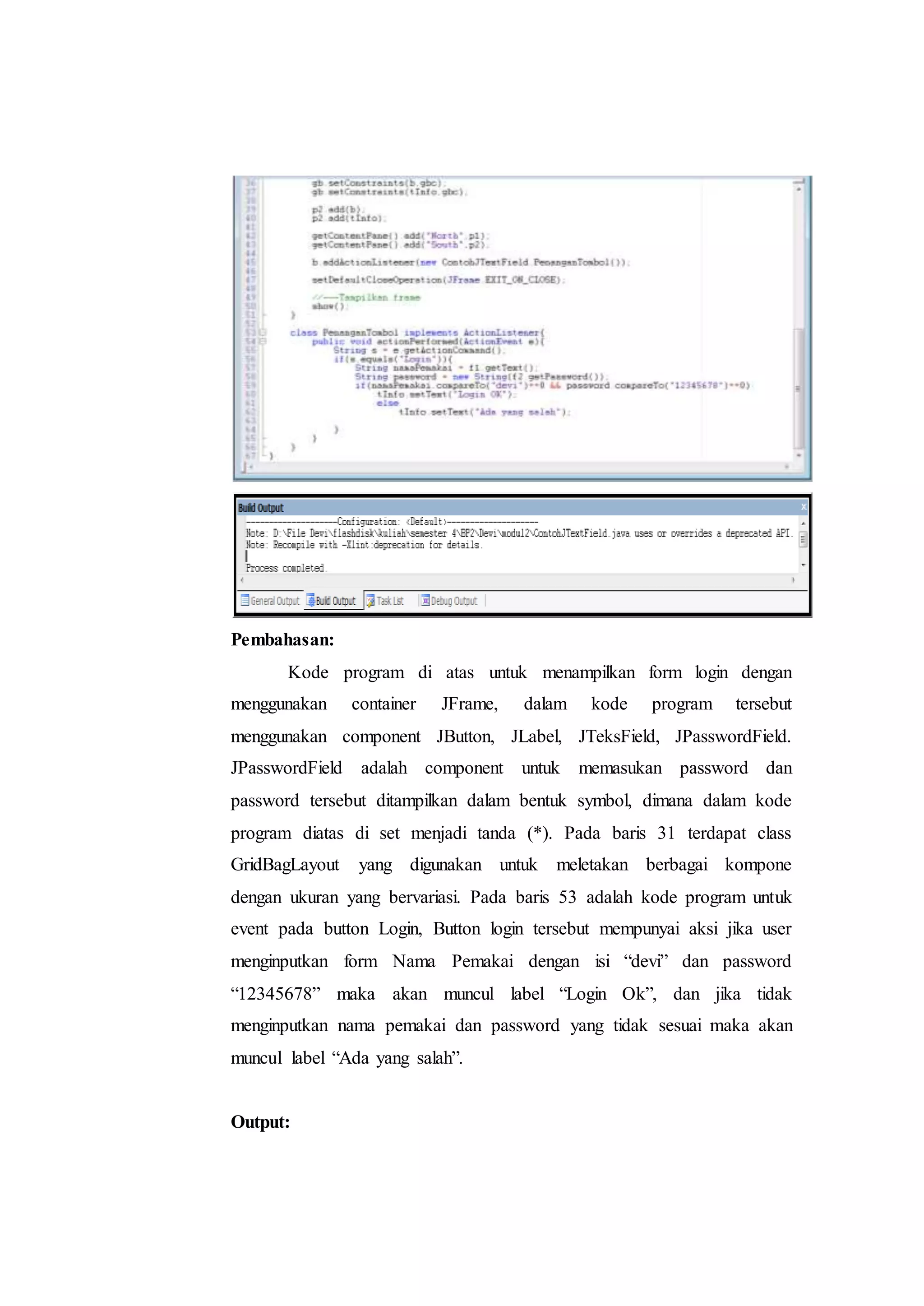 Pembahasan:
Kode program di atas untuk menampilkan form login dengan
menggunakan container JFrame, dalam kode program tersebut
menggunakan component JButton, JLabel, JTeksField, JPasswordField.
JPasswordField adalah component untuk memasukan password dan
password tersebut ditampilkan dalam bentuk symbol, dimana dalam kode
program diatas di set menjadi tanda (*). Pada baris 31 terdapat class
GridBagLayout yang digunakan untuk meletakan berbagai kompone
dengan ukuran yang bervariasi. Pada baris 53 adalah kode program untuk
event pada button Login, Button login tersebut mempunyai aksi jika user
menginputkan form Nama Pemakai dengan isi “devi” dan password
“12345678” maka akan muncul label “Login Ok”, dan jika tidak
menginputkan nama pemakai dan password yang tidak sesuai maka akan
muncul label “Ada yang salah”.
Output:
 