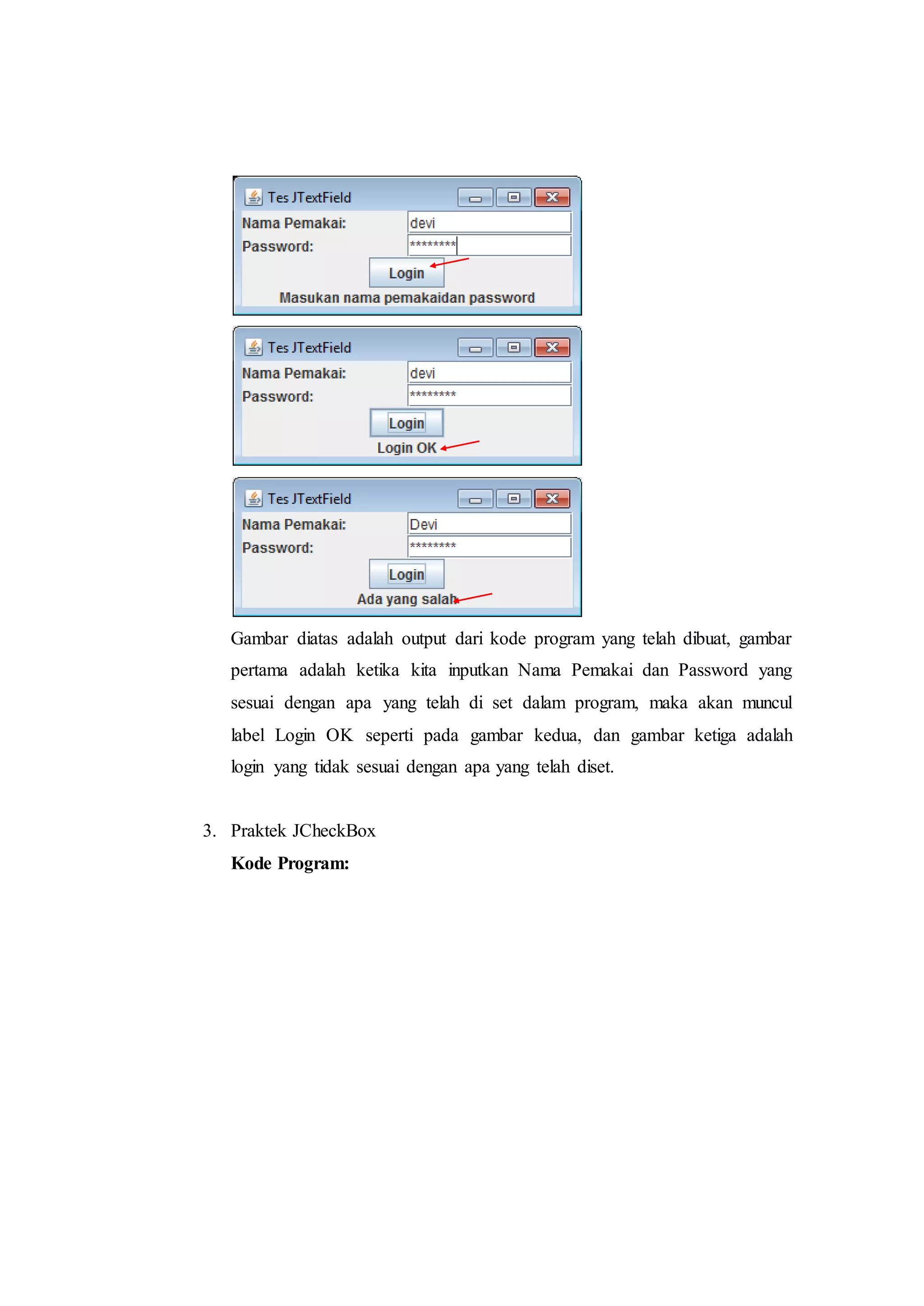 Gambar diatas adalah output dari kode program yang telah dibuat, gambar
pertama adalah ketika kita inputkan Nama Pemakai dan Password yang
sesuai dengan apa yang telah di set dalam program, maka akan muncul
label Login OK seperti pada gambar kedua, dan gambar ketiga adalah
login yang tidak sesuai dengan apa yang telah diset.
3. Praktek JCheckBox
Kode Program:
 
