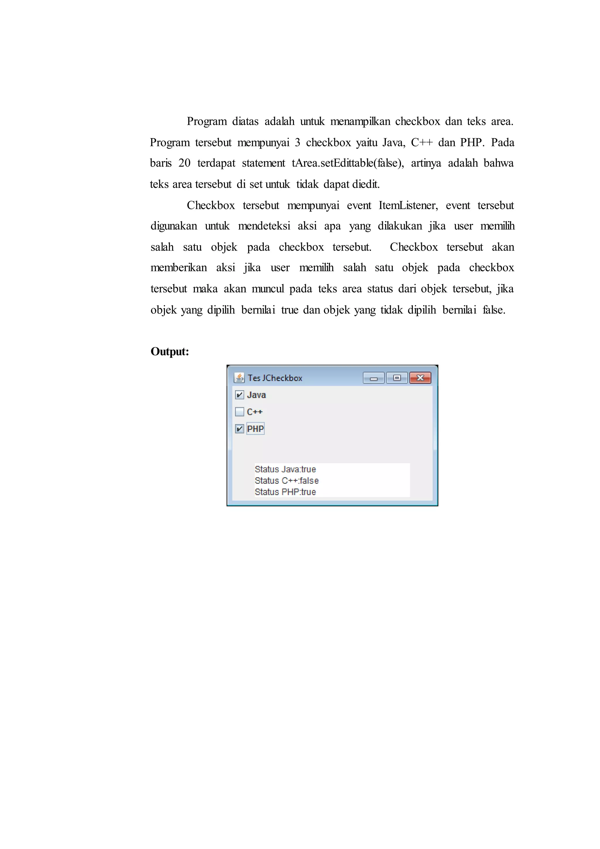 Program diatas adalah untuk menampilkan checkbox dan teks area.
Program tersebut mempunyai 3 checkbox yaitu Java, C++ dan PHP. Pada
baris 20 terdapat statement tArea.setEdittable(false), artinya adalah bahwa
teks area tersebut di set untuk tidak dapat diedit.
Checkbox tersebut mempunyai event ItemListener, event tersebut
digunakan untuk mendeteksi aksi apa yang dilakukan jika user memilih
salah satu objek pada checkbox tersebut. Checkbox tersebut akan
memberikan aksi jika user memilih salah satu objek pada checkbox
tersebut maka akan muncul pada teks area status dari objek tersebut, jika
objek yang dipilih bernilai true dan objek yang tidak dipilih bernilai false.
Output:
 