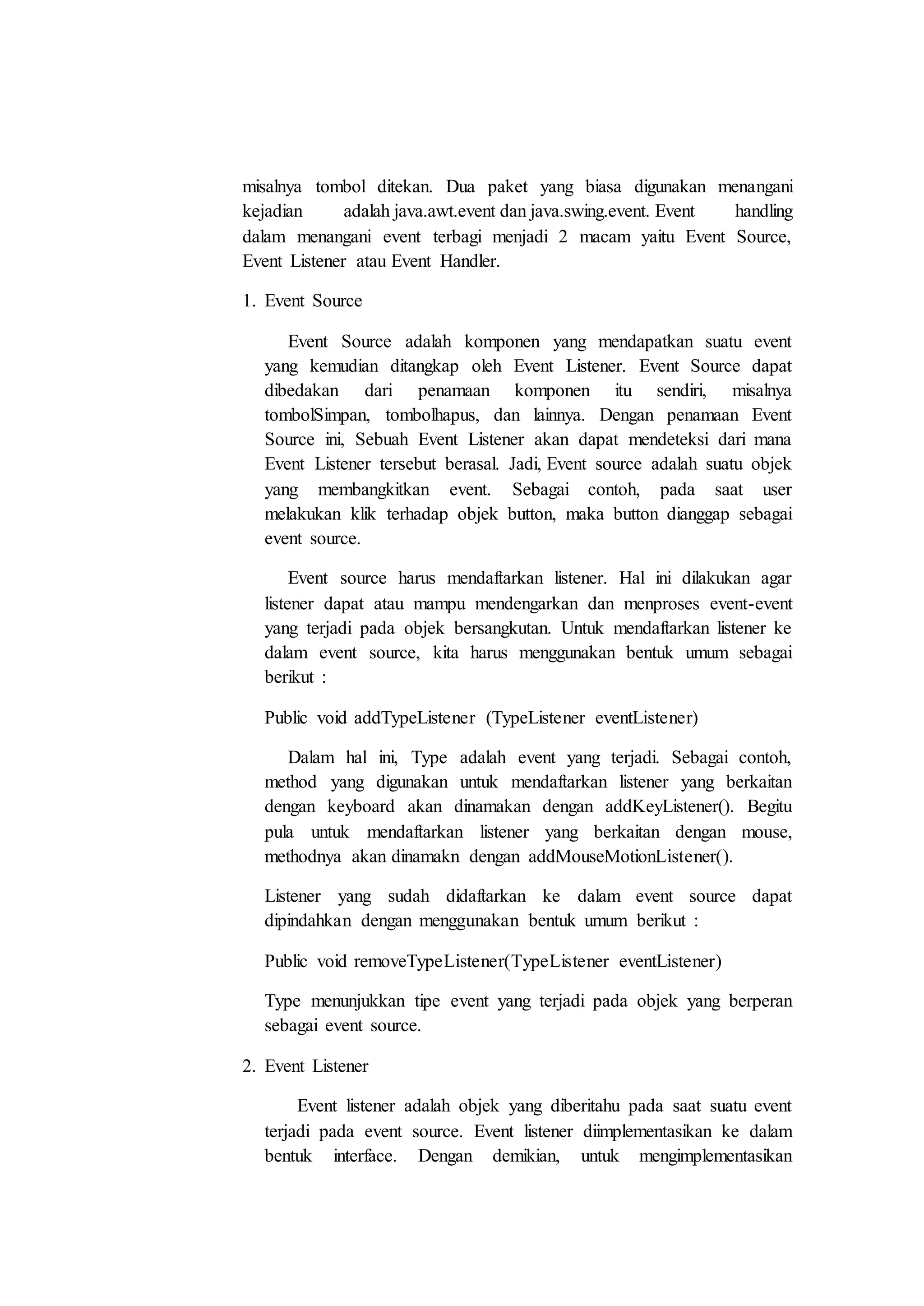 misalnya tombol ditekan. Dua paket yang biasa digunakan menangani
kejadian adalah java.awt.event dan java.swing.event. Event handling
dalam menangani event terbagi menjadi 2 macam yaitu Event Source,
Event Listener atau Event Handler.
1. Event Source
Event Source adalah komponen yang mendapatkan suatu event
yang kemudian ditangkap oleh Event Listener. Event Source dapat
dibedakan dari penamaan komponen itu sendiri, misalnya
tombolSimpan, tombolhapus, dan lainnya. Dengan penamaan Event
Source ini, Sebuah Event Listener akan dapat mendeteksi dari mana
Event Listener tersebut berasal. Jadi, Event source adalah suatu objek
yang membangkitkan event. Sebagai contoh, pada saat user
melakukan klik terhadap objek button, maka button dianggap sebagai
event source.
Event source harus mendaftarkan listener. Hal ini dilakukan agar
listener dapat atau mampu mendengarkan dan menproses event-event
yang terjadi pada objek bersangkutan. Untuk mendaftarkan listener ke
dalam event source, kita harus menggunakan bentuk umum sebagai
berikut :
Public void addTypeListener (TypeListener eventListener)
Dalam hal ini, Type adalah event yang terjadi. Sebagai contoh,
method yang digunakan untuk mendaftarkan listener yang berkaitan
dengan keyboard akan dinamakan dengan addKeyListener(). Begitu
pula untuk mendaftarkan listener yang berkaitan dengan mouse,
methodnya akan dinamakn dengan addMouseMotionListener().
Listener yang sudah didaftarkan ke dalam event source dapat
dipindahkan dengan menggunakan bentuk umum berikut :
Public void removeTypeListener(TypeListener eventListener)
Type menunjukkan tipe event yang terjadi pada objek yang berperan
sebagai event source.
2. Event Listener
Event listener adalah objek yang diberitahu pada saat suatu event
terjadi pada event source. Event listener diimplementasikan ke dalam
bentuk interface. Dengan demikian, untuk mengimplementasikan
 