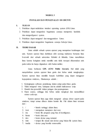 2
MODUL 3
INSTALASI DAN PENGENALAN OS UBUNTU
I. TUJUAN
1. Praktikan dapat melakukan instalasi operating system (OS) Linux.
2. Praktikan dapat mengetahui bagaimana caranya mempartisi harddisk
dan mengonfigurasi system.
3. Praktikan dapat mengenal dan menggunakan Linux.
4. Praktikan dapat mengetahui bagaimana caranya bekerja Linux.
II. TEORI DASAR
Linux adalah sebuah system operasi yang merupakan kembangan dari
unix. System operasi linux diciftakan oleh seorang mahsiswa bernama linus
b.torvald dari sebuah universitas Helsinki di firlandia. Linus menciftakan
linux karena keinginan untuk memiliki unix tidak tercapai dikarenakan unix
pada waktu itu hanya digunakan oleh badan meliter.
Linux berlisensi GPL (GNU Public Licenci). Hal inilah yang
menyebabkan system operasi linux gratis dan bebas untuk mengkopinya.
System operasi linux memiliki banyak kelebihan yang dapat menggeser
kepopuleran windows,. Diantaranya adalah :
1. Kelengkapan software pendukung dalam setiap paket linux gratis.
2. Tidak mengenal virus, kalaupun ada itu adalah malicianous scrip.
3. Handal dan powerfull dalam jaringan dan pemrograman.
4. Open source, sehingga kita bebas untuk mengkopi dan memodifikasi
source code nya.
System operasi linux juga tidak mengenal adanya driver seperti pada
windows, tetapi semua dibaca dalam bentuk file. File dalam linux tersusun
dari :
1. / = hirarki tertinggi dalam linux.
2. /root = merupakan menajmen dari root.
3. /etc = berisi file program yang bias di komfigurasi.
4. /home = berisi data user.
5. /dev = berisi devise yang terinstal.
6. /mnt = tempat file mount dari device yang bukan file system linux.
7. /media = device yang bersifat removeable.
 