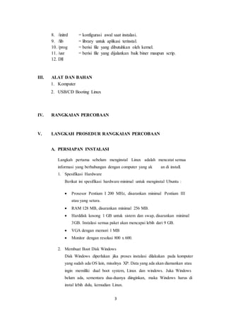 3
8. /initrd = konfigurasi awal saat instalasi.
9. /lib = library untuk aplikasi terinstal.
10. /prog = berisi file yang dibutuhkan oleh kernel.
11. /usr = berisi file yang dijalankan baik biner maupun scrip.
12. Dll
III. ALAT DAN BAHAN
1. Komputer
2. USB/CD Booting Linux
IV. RANGKAIAN PERCOBAAN
V. LANGKAH PROSEDUR RANGKAIAN PERCOBAAN
A. PERSIAPAN INSTALASI
Langkah pertama sebelum menginstal Linux adalah mencatat semua
informasi yang berhubungan dengan computer yang ak an di install.
1. Spesifikasi Hardware
Berikut ini spesifikasi hardware minimal untuk menginstal Ubuntu :
 Prosesor Pentium I 200 MHz, disarankan minimal Pentium III
atau yang setara.
 RAM 128 MB, disarankan minimal 256 MB.
 Harddisk kosong 1 GB untuk sistem dan swap, disarankan minimal
3GB. Instalasi semua paket akan mencapai lebih dari 9 GB.
 VGA dengan memori 1 MB
 Monitor dengan resolusi 800 x 600.
2. Membuat Boot Disk Windows
Disk Windows diperlukan jika proses instalasi dilakukan pada komputer
yang sudah ada OS lain, misalnya XP. Data yang ada akan diamankan atau
ingin memiliki dual boot system, Linux dan windows. Juka Windows
belum ada, sementara dua-duanya diinginkan, maka Windows harus di
instal lebih dulu, kemudian Linux.
 