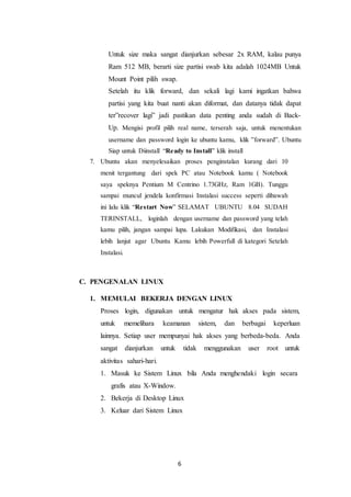 6
Untuk size maka sangat dianjurkan sebesar 2x RAM, kalau punya
Ram 512 MB, berarti size partisi swab kita adalah 1024MB Untuk
Mount Point pilih swap.
Setelah itu klik forward, dan sekali lagi kami ingatkan bahwa
partisi yang kita buat nanti akan diformat, dan datanya tidak dapat
ter”recover lagi” jadi pastikan data penting anda sudah di Back-
Up. Mengisi profil pilih real name, terserah saja, untuk menentukan
username dan password login ke ubuntu kamu, klik ”forward”. Ubuntu
Siap untuk Diinstall “Ready to Install” klik install
7. Ubuntu akan menyelesaikan proses penginstalan kurang dari 10
menit tergantung dari spek PC atau Notebook kamu ( Notebook
saya speknya Pentium M Centrino 1.73GHz, Ram 1GB). Tunggu
sampai muncul jendela konfirmasi Instalasi success seperti dibawah
ini lalu klik “Restart Now” SELAMAT UBUNTU 8.04 SUDAH
TERINSTALL, loginlah dengan username dan password yang telah
kamu pilih, jangan sampai lupa. Lakukan Modifikasi, dan Instalasi
lebih lanjut agar Ubuntu Kamu lebih Powerfull di kategori Setelah
Instalasi.
C. PENGENALAN LINUX
1. MEMULAI BEKERJA DENGAN LINUX
Proses login, digunakan untuk mengatur hak akses pada sistem,
untuk memelihara keamanan sistem, dan berbagai keperluan
lainnya. Setiap user mempunyai hak akses yang berbeda-beda. Anda
sangat dianjurkan untuk tidak menggunakan user root untuk
aktivitas sahari-hari.
1. Masuk ke Sistem Linux bila Anda menghendaki login secara
grafis atau X-Window.
2. Bekerja di Desktop Linux
3. Keluar dari Sistem Linux
 