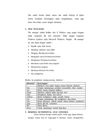 7
Jika sudah berada dalam sistem dan sudah bekerja di dalam
sistem, kemudian berkeinginan untuk mengakhirinya, Anda juga
harus bisa keluar sesuai dengan aturannya.
2. FILE MANAGER
File manager adalah fasilitas dari X Window yang sangat berguna
untuk mengelola file atau dokumen. Mirip dengan kegunaan
Windows Explorer pada Microsoft Windows. Dengan file manager
ini, kita dapat dengan mudah :
 Beralih antar blok device
 Membuat direktori atau folder
 Mengopi file/dokumen/folder.
 Mengubah nama file/dokumen/folder
 Menghapus file/dokumen/folder
 Membuka suatu folder atau program
 Menjalankan program
 Membuat Shortcut File Folder
 Dan sebagainya
Berikut ini penjelasan masing-masing direktori :
Direktori Keterangan
/ Direktori root, induk bagian teratas hierarki direktori
/bin Tempat menampung perintah (executable) linux standar
/usr Berisi semua program aplikasi
/home Direktori pribadi untuk tiap-tiap user
/mnt Mengakses floppy dan cdrom
/selinux Berisi konfigurasi untuk security fedora
/etc Tempat menampung file konfigurasi dan sistem
administrasi
/dev Berisi informasi seluruh piranti sistem (khusus peripheral)
/tmp Berisi file-file sementara
/lib Share library
/boot Untuk menyimpan kernel bagi linux
3. BEKERJA DI TERMINAL ATAU CONSOLE
Selain bekerja dengan modus grafis, Anda juga dapat bekerja
dengan modus teks di lingkungan X Window. Untuk mengaktifkan
 