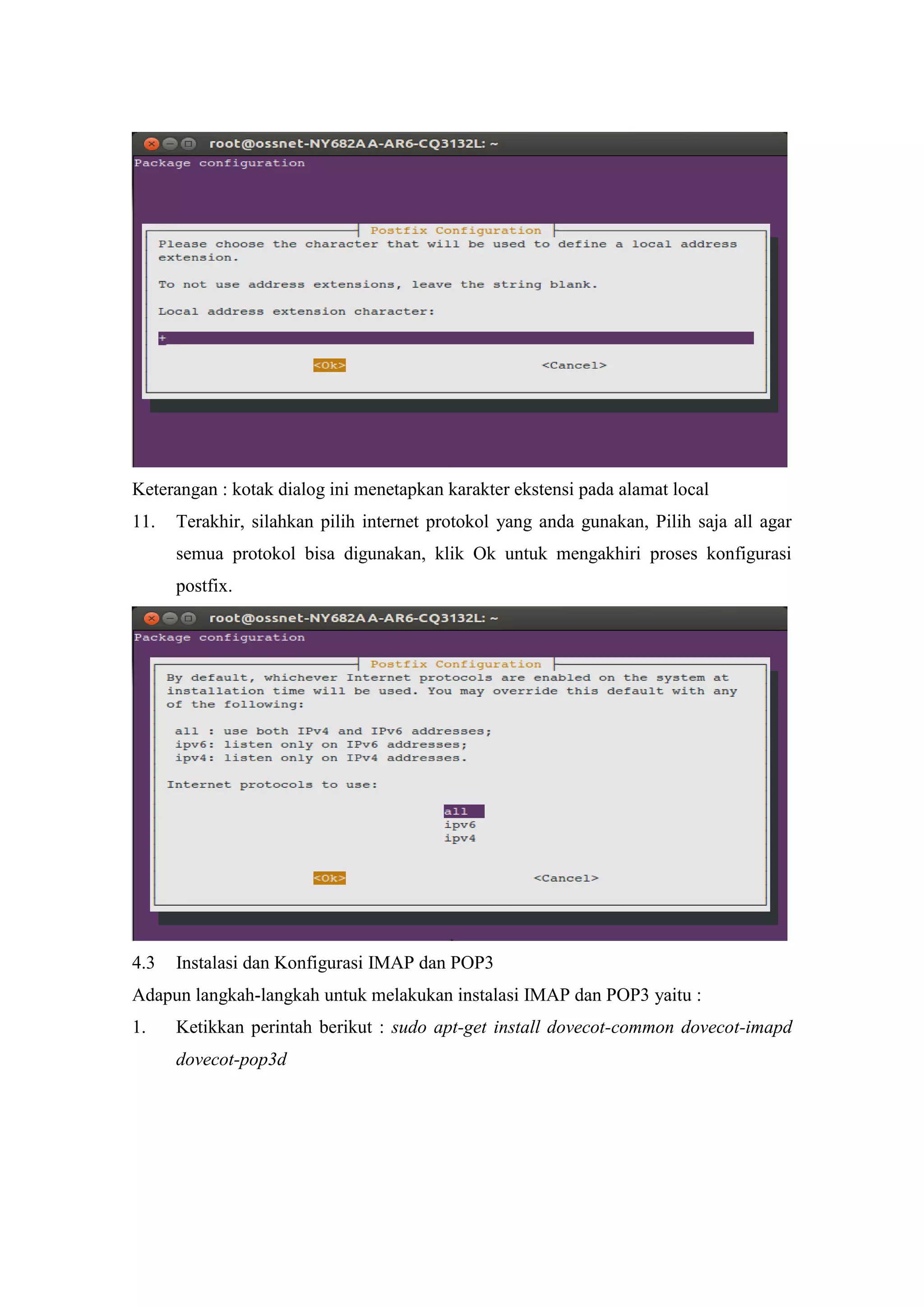 Keterangan : kotak dialog ini menetapkan karakter ekstensi pada alamat local
11.

Terakhir, silahkan pilih internet protokol yang anda gunakan, Pilih saja all agar
semua protokol bisa digunakan, klik Ok untuk mengakhiri proses konfigurasi
postfix.

4.3

Instalasi dan Konfigurasi IMAP dan POP3

Adapun langkah-langkah untuk melakukan instalasi IMAP dan POP3 yaitu :
1.

Ketikkan perintah berikut : sudo apt-get install dovecot-common dovecot-imapd
dovecot-pop3d

 