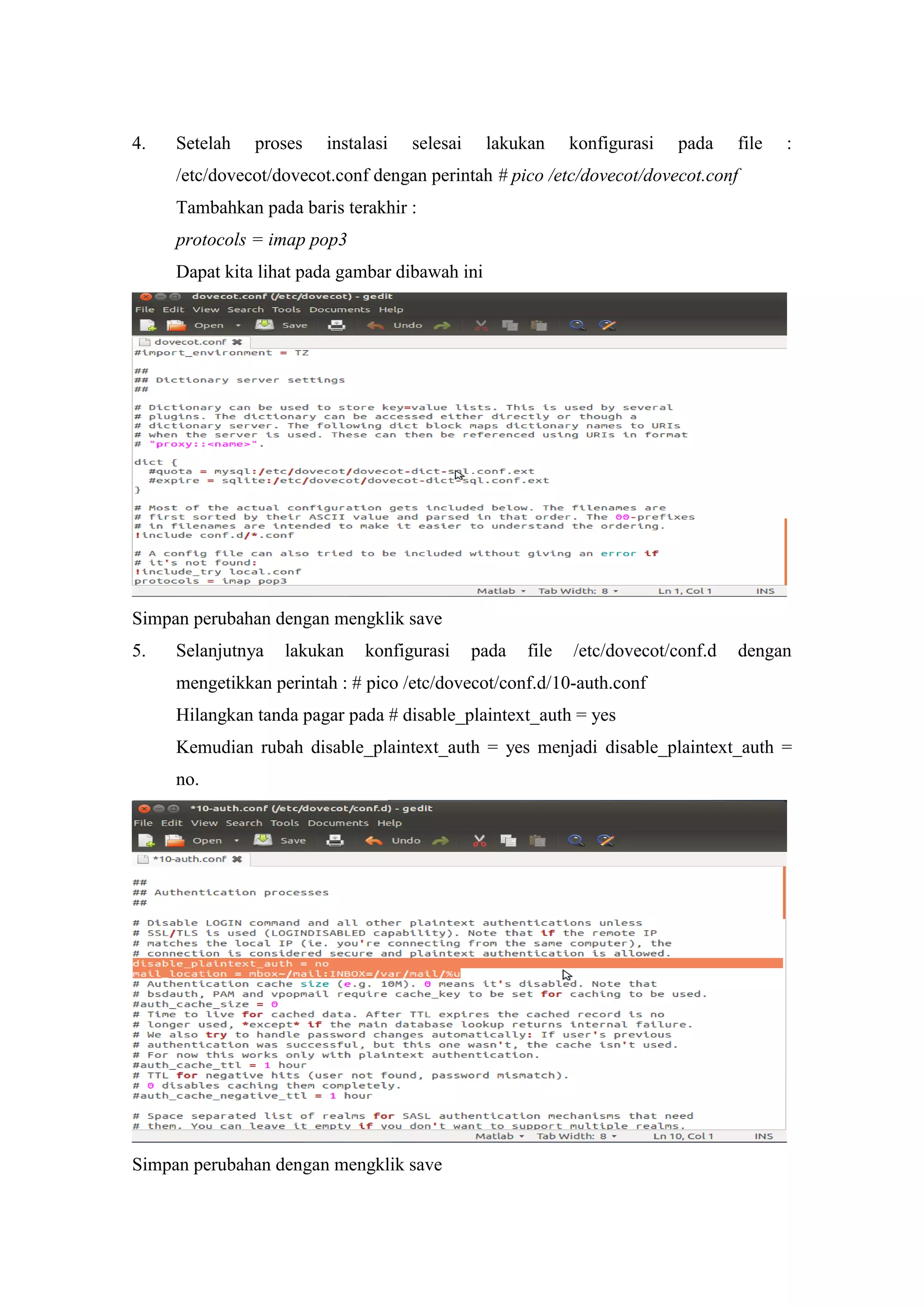 4.

Setelah

proses

instalasi

selesai

lakukan

konfigurasi

pada

file

:

/etc/dovecot/dovecot.conf dengan perintah # pico /etc/dovecot/dovecot.conf
Tambahkan pada baris terakhir :
protocols = imap pop3
Dapat kita lihat pada gambar dibawah ini

Simpan perubahan dengan mengklik save
5.

Selanjutnya

lakukan

konfigurasi

pada

file

/etc/dovecot/conf.d

dengan

mengetikkan perintah : # pico /etc/dovecot/conf.d/10-auth.conf
Hilangkan tanda pagar pada # disable_plaintext_auth = yes
Kemudian rubah disable_plaintext_auth = yes menjadi disable_plaintext_auth =
no.

Simpan perubahan dengan mengklik save

 