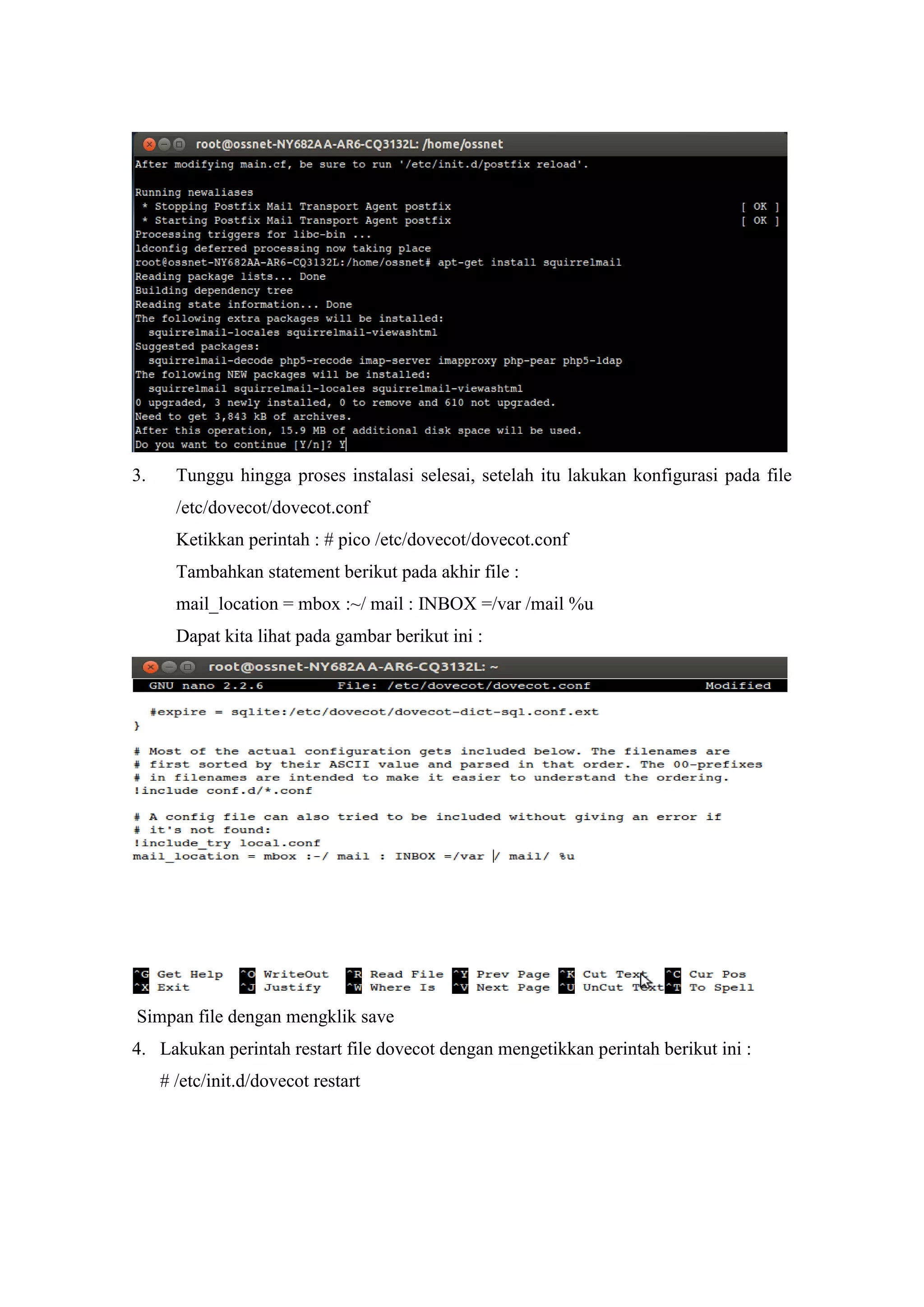 3.

Tunggu hingga proses instalasi selesai, setelah itu lakukan konfigurasi pada file
/etc/dovecot/dovecot.conf
Ketikkan perintah : # pico /etc/dovecot/dovecot.conf
Tambahkan statement berikut pada akhir file :
mail_location = mbox :~/ mail : INBOX =/var /mail %u
Dapat kita lihat pada gambar berikut ini :

Simpan file dengan mengklik save
4. Lakukan perintah restart file dovecot dengan mengetikkan perintah berikut ini :
# /etc/init.d/dovecot restart

 