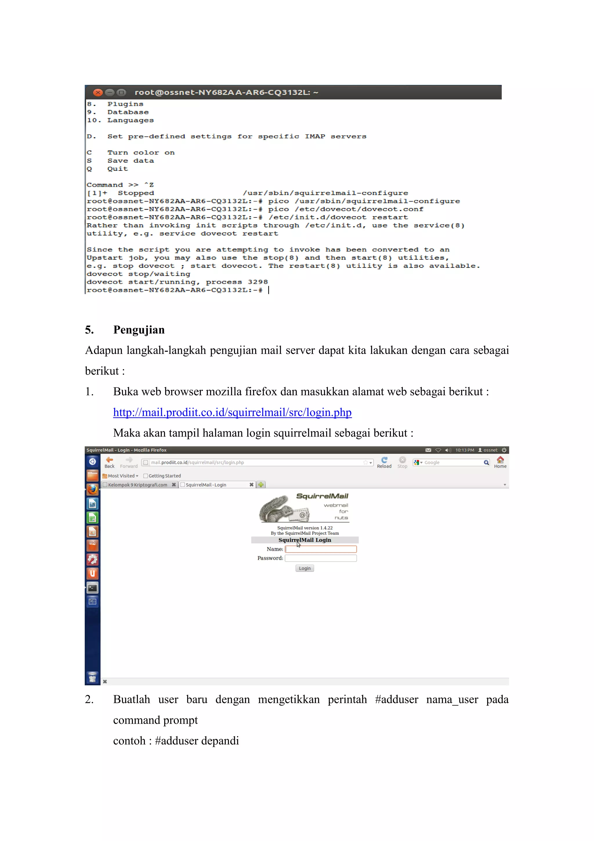 5.

Pengujian

Adapun langkah-langkah pengujian mail server dapat kita lakukan dengan cara sebagai
berikut :
1.

Buka web browser mozilla firefox dan masukkan alamat web sebagai berikut :
http://mail.prodiit.co.id/squirrelmail/src/login.php
Maka akan tampil halaman login squirrelmail sebagai berikut :

2.

Buatlah user baru dengan mengetikkan perintah #adduser nama_user pada
command prompt
contoh : #adduser depandi

 