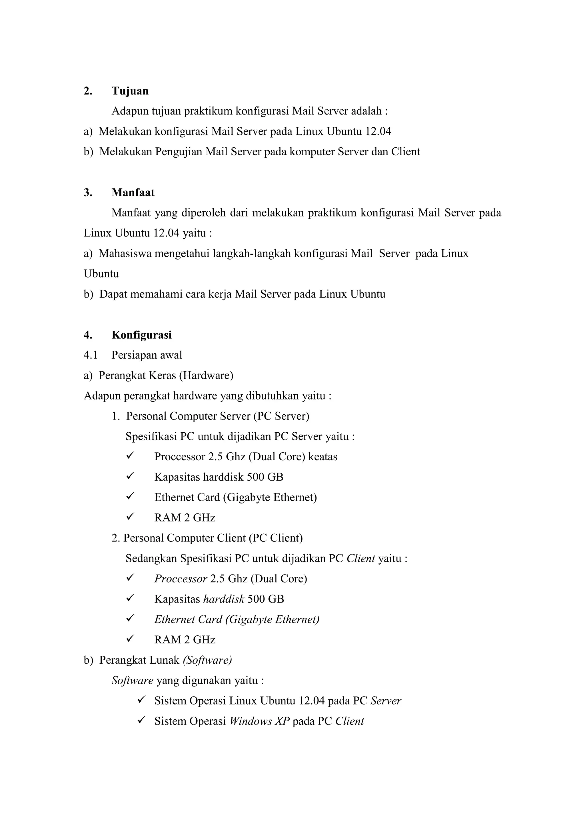 2.

Tujuan
Adapun tujuan praktikum konfigurasi Mail Server adalah :

a) Melakukan konfigurasi Mail Server pada Linux Ubuntu 12.04
b) Melakukan Pengujian Mail Server pada komputer Server dan Client

3.

Manfaat
Manfaat yang diperoleh dari melakukan praktikum konfigurasi Mail Server pada

Linux Ubuntu 12.04 yaitu :
a) Mahasiswa mengetahui langkah-langkah konfigurasi Mail Server pada Linux
Ubuntu
b) Dapat memahami cara kerja Mail Server pada Linux Ubuntu

4.

Konfigurasi

4.1

Persiapan awal

a) Perangkat Keras (Hardware)
Adapun perangkat hardware yang dibutuhkan yaitu :
1. Personal Computer Server (PC Server)
Spesifikasi PC untuk dijadikan PC Server yaitu :


Proccessor 2.5 Ghz (Dual Core) keatas



Kapasitas harddisk 500 GB



Ethernet Card (Gigabyte Ethernet)



RAM 2 GHz

2. Personal Computer Client (PC Client)
Sedangkan Spesifikasi PC untuk dijadikan PC Client yaitu :


Proccessor 2.5 Ghz (Dual Core)



Kapasitas harddisk 500 GB



Ethernet Card (Gigabyte Ethernet)



RAM 2 GHz

b) Perangkat Lunak (Software)
Software yang digunakan yaitu :
 Sistem Operasi Linux Ubuntu 12.04 pada PC Server
 Sistem Operasi Windows XP pada PC Client

 
