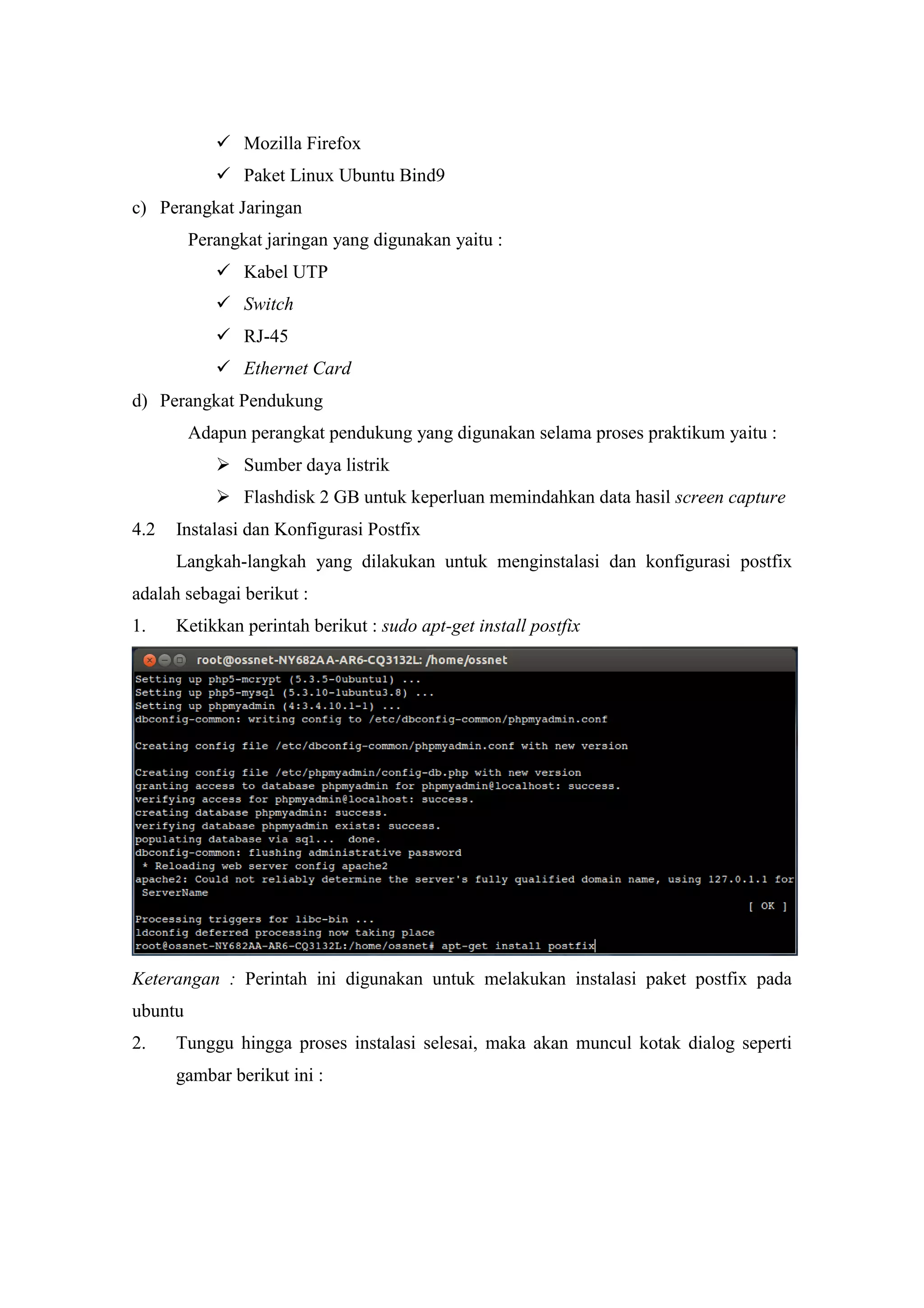  Mozilla Firefox
 Paket Linux Ubuntu Bind9
c) Perangkat Jaringan
Perangkat jaringan yang digunakan yaitu :
 Kabel UTP
 Switch
 RJ-45
 Ethernet Card
d) Perangkat Pendukung
Adapun perangkat pendukung yang digunakan selama proses praktikum yaitu :
 Sumber daya listrik
 Flashdisk 2 GB untuk keperluan memindahkan data hasil screen capture
4.2

Instalasi dan Konfigurasi Postfix
Langkah-langkah yang dilakukan untuk menginstalasi dan konfigurasi postfix

adalah sebagai berikut :
1.

Ketikkan perintah berikut : sudo apt-get install postfix

Keterangan : Perintah ini digunakan untuk melakukan instalasi paket postfix pada
ubuntu
2.

Tunggu hingga proses instalasi selesai, maka akan muncul kotak dialog seperti
gambar berikut ini :

 