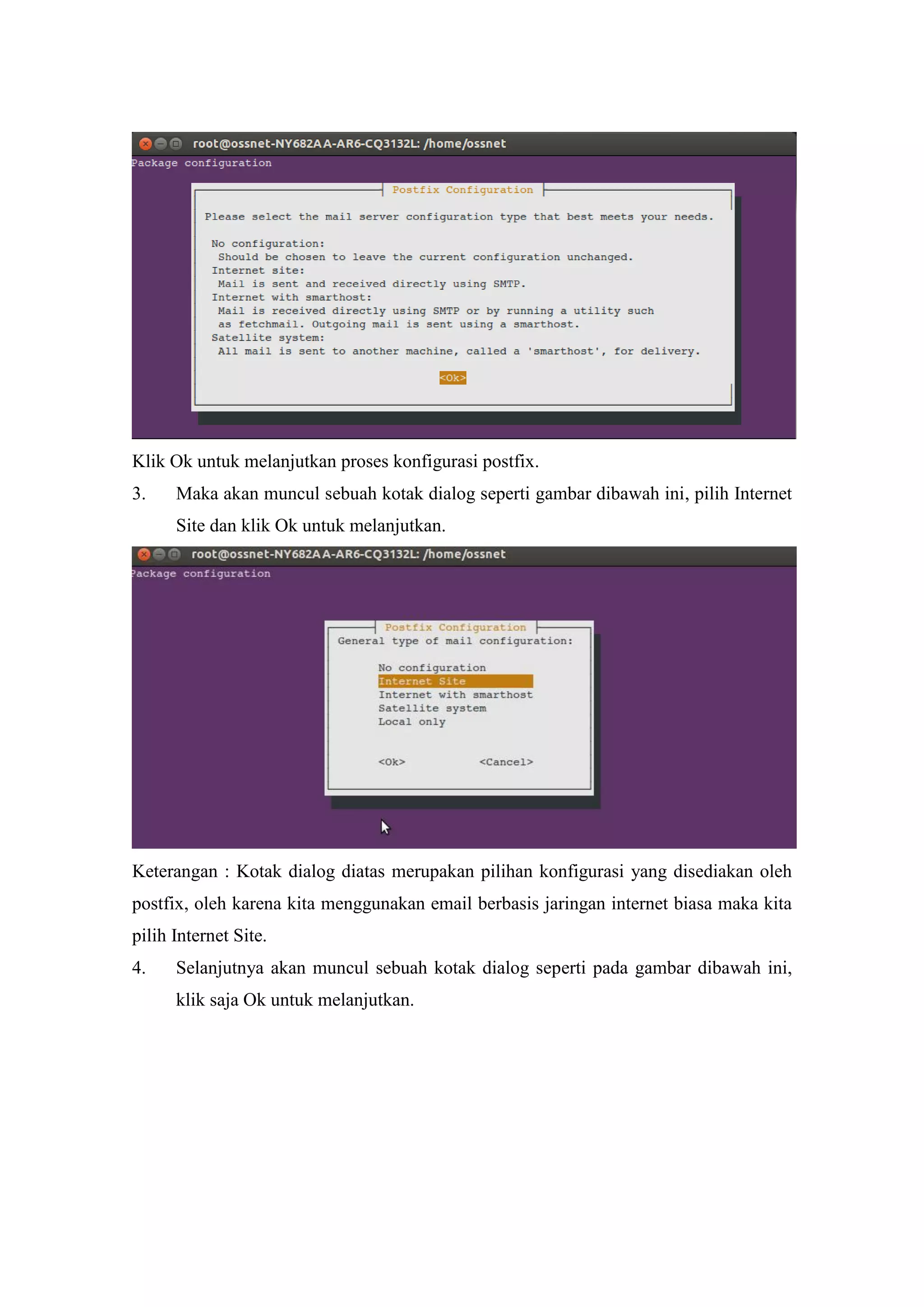 Klik Ok untuk melanjutkan proses konfigurasi postfix.
3.

Maka akan muncul sebuah kotak dialog seperti gambar dibawah ini, pilih Internet
Site dan klik Ok untuk melanjutkan.

Keterangan : Kotak dialog diatas merupakan pilihan konfigurasi yang disediakan oleh
postfix, oleh karena kita menggunakan email berbasis jaringan internet biasa maka kita
pilih Internet Site.
4.

Selanjutnya akan muncul sebuah kotak dialog seperti pada gambar dibawah ini,
klik saja Ok untuk melanjutkan.

 