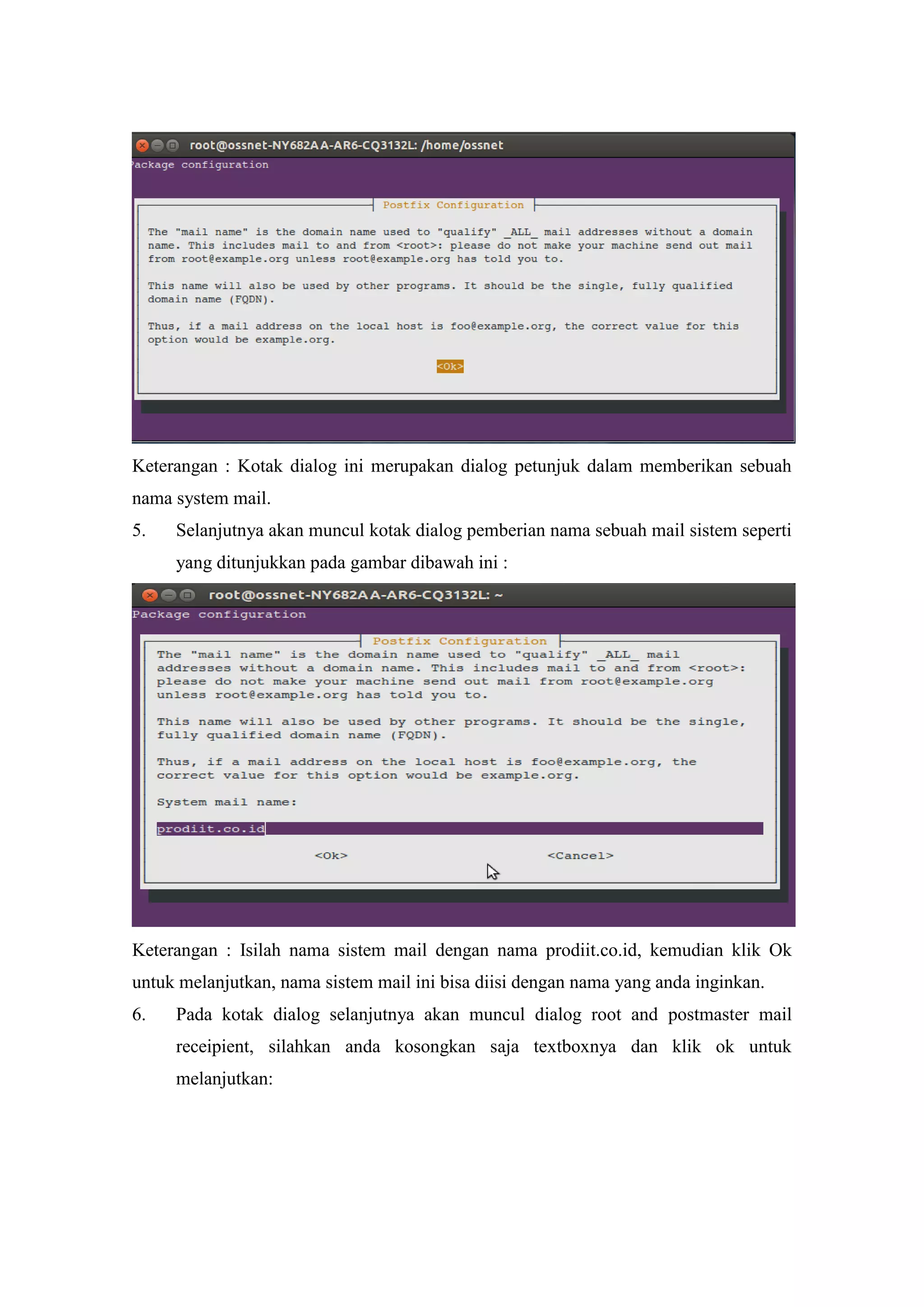 Keterangan : Kotak dialog ini merupakan dialog petunjuk dalam memberikan sebuah
nama system mail.
5.

Selanjutnya akan muncul kotak dialog pemberian nama sebuah mail sistem seperti
yang ditunjukkan pada gambar dibawah ini :

Keterangan : Isilah nama sistem mail dengan nama prodiit.co.id, kemudian klik Ok
untuk melanjutkan, nama sistem mail ini bisa diisi dengan nama yang anda inginkan.
6.

Pada kotak dialog selanjutnya akan muncul dialog root and postmaster mail
receipient, silahkan anda kosongkan saja textboxnya dan klik ok untuk
melanjutkan:

 