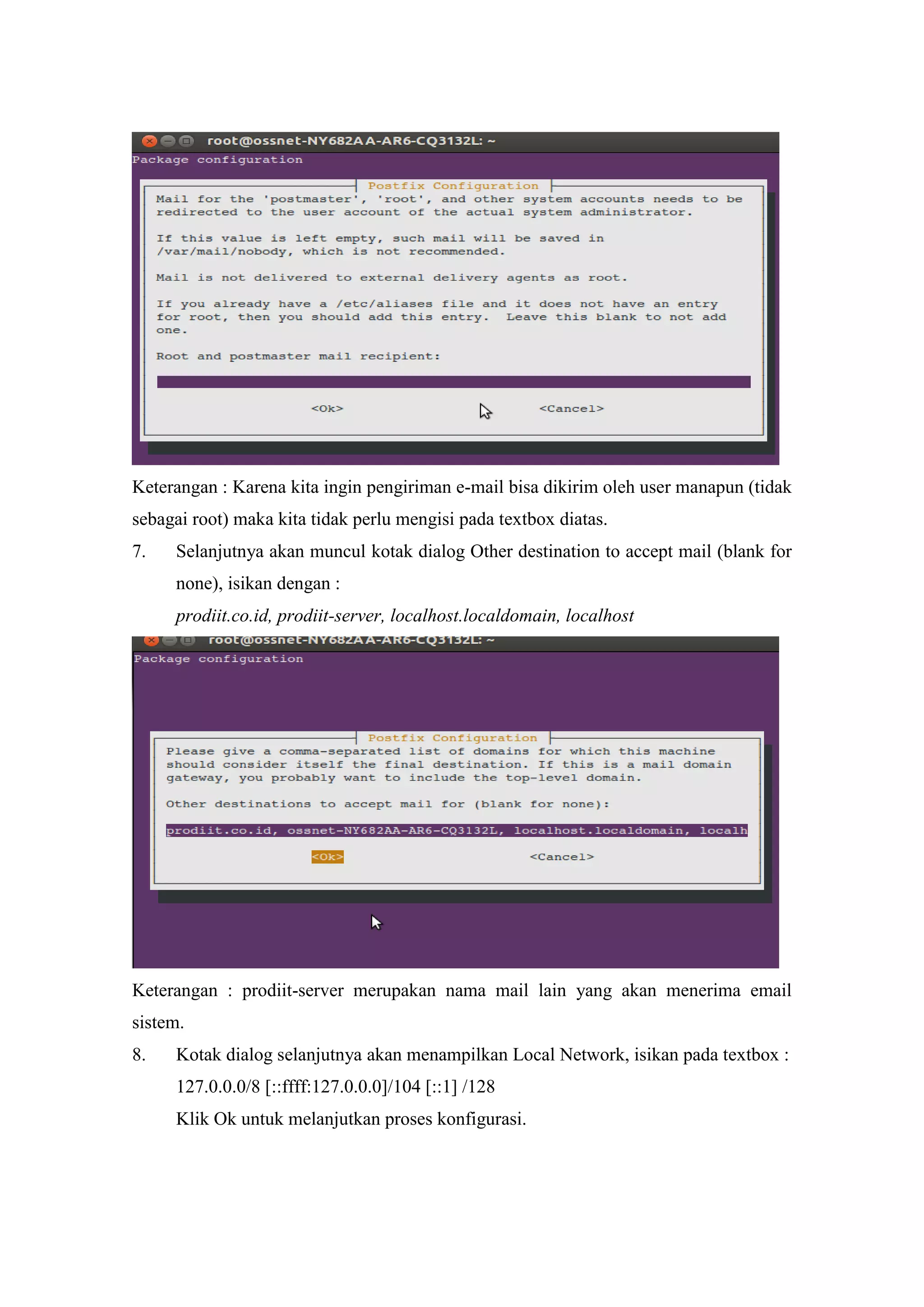 Keterangan : Karena kita ingin pengiriman e-mail bisa dikirim oleh user manapun (tidak
sebagai root) maka kita tidak perlu mengisi pada textbox diatas.
7.

Selanjutnya akan muncul kotak dialog Other destination to accept mail (blank for
none), isikan dengan :
prodiit.co.id, prodiit-server, localhost.localdomain, localhost

Keterangan : prodiit-server merupakan nama mail lain yang akan menerima email
sistem.
8.

Kotak dialog selanjutnya akan menampilkan Local Network, isikan pada textbox :
127.0.0.0/8 [::ffff:127.0.0.0]/104 [::1] /128
Klik Ok untuk melanjutkan proses konfigurasi.

 