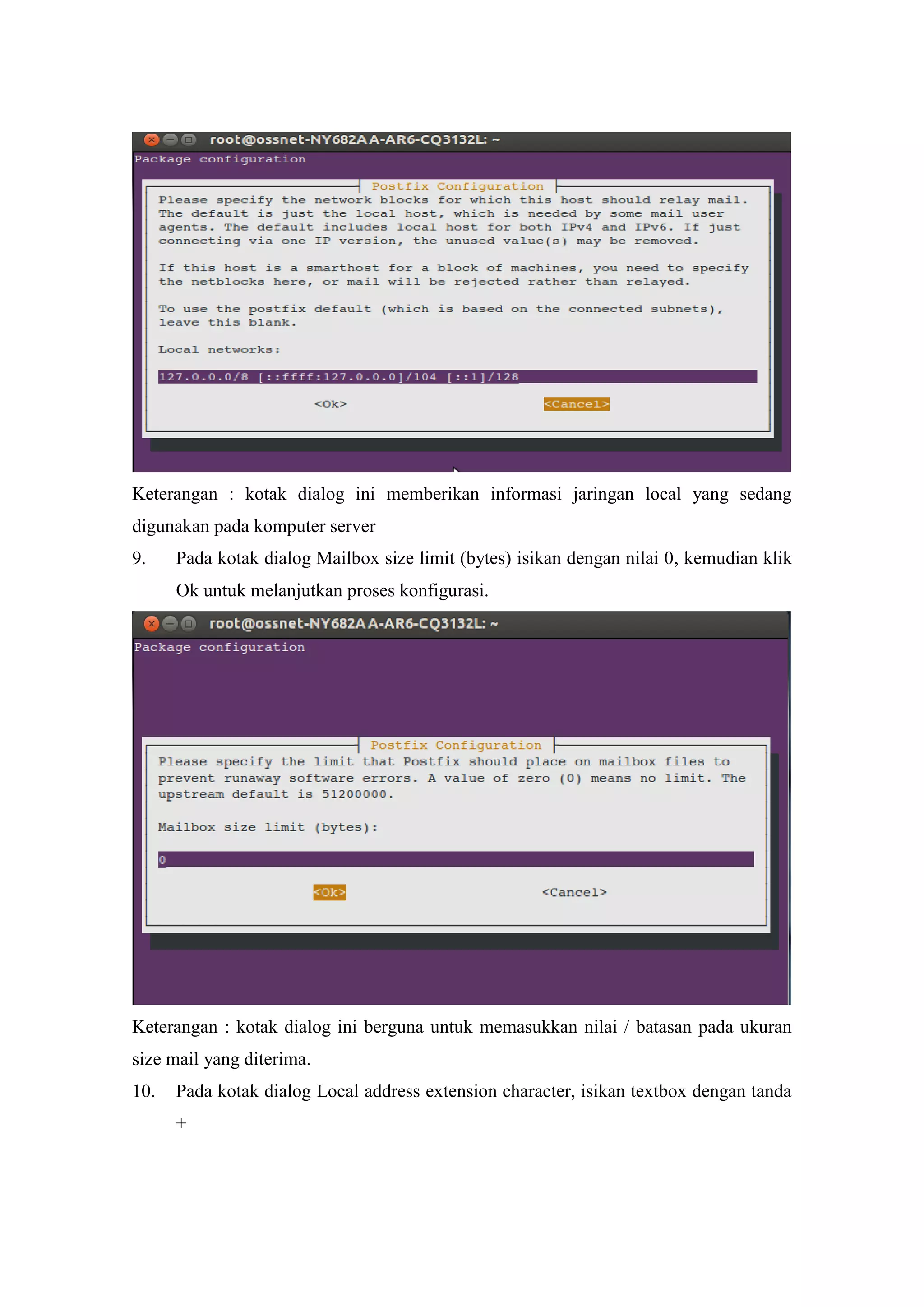 Keterangan : kotak dialog ini memberikan informasi jaringan local yang sedang
digunakan pada komputer server
9.

Pada kotak dialog Mailbox size limit (bytes) isikan dengan nilai 0, kemudian klik
Ok untuk melanjutkan proses konfigurasi.

Keterangan : kotak dialog ini berguna untuk memasukkan nilai / batasan pada ukuran
size mail yang diterima.
10.

Pada kotak dialog Local address extension character, isikan textbox dengan tanda
+

 