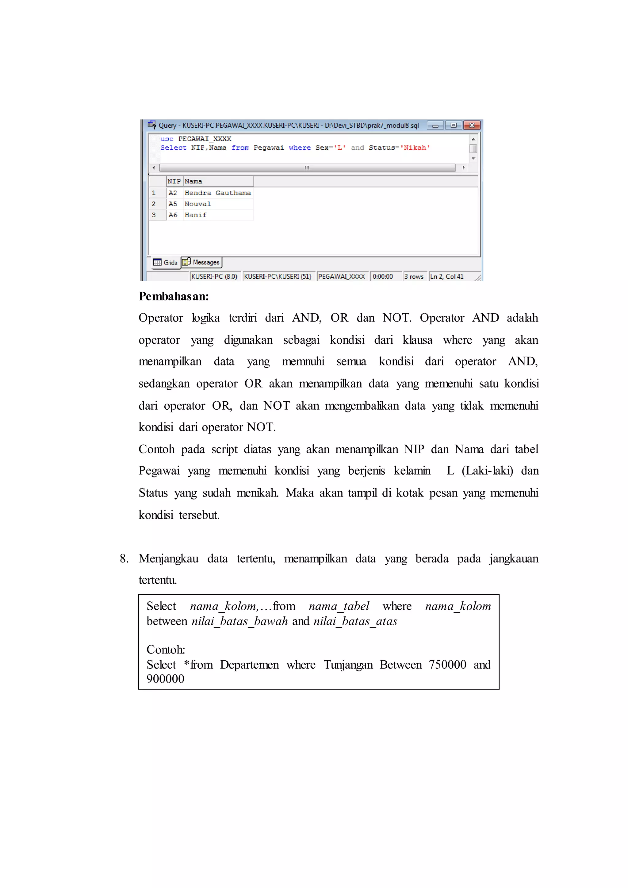 Pembahasan:
Operator logika terdiri dari AND, OR dan NOT. Operator AND adalah
operator yang digunakan sebagai kondisi dari klausa where yang akan
menampilkan data yang memnuhi semua kondisi dari operator AND,
sedangkan operator OR akan menampilkan data yang memenuhi satu kondisi
dari operator OR, dan NOT akan mengembalikan data yang tidak memenuhi
kondisi dari operator NOT.
Contoh pada script diatas yang akan menampilkan NIP dan Nama dari tabel
Pegawai yang memenuhi kondisi yang berjenis kelamin L (Laki-laki) dan
Status yang sudah menikah. Maka akan tampil di kotak pesan yang memenuhi
kondisi tersebut.
8. Menjangkau data tertentu, menampilkan data yang berada pada jangkauan
tertentu.
Select nama_kolom,…from nama_tabel where nama_kolom
between nilai_batas_bawah and nilai_batas_atas
Contoh:
Select *from Departemen where Tunjangan Between 750000 and
900000
 