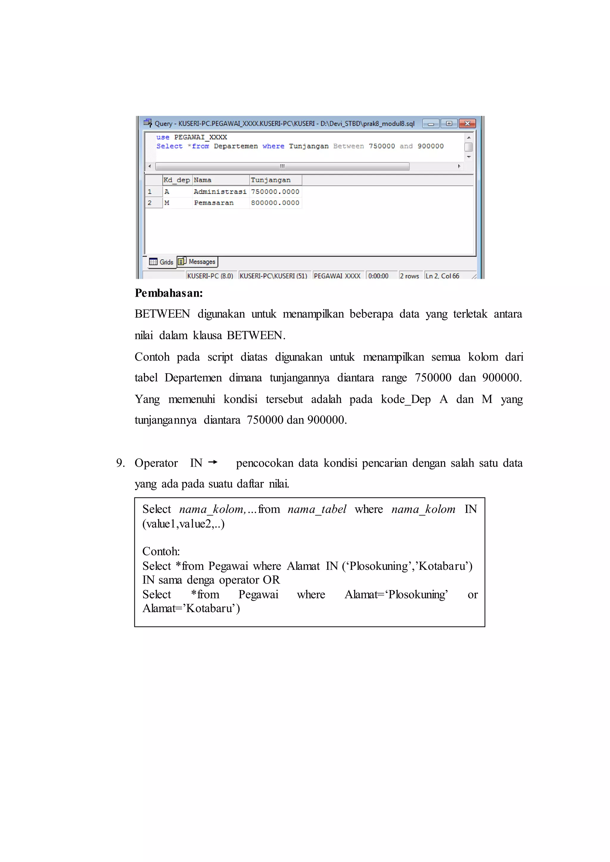 Pembahasan:
BETWEEN digunakan untuk menampilkan beberapa data yang terletak antara
nilai dalam klausa BETWEEN.
Contoh pada script diatas digunakan untuk menampilkan semua kolom dari
tabel Departemen dimana tunjangannya diantara range 750000 dan 900000.
Yang memenuhi kondisi tersebut adalah pada kode_Dep A dan M yang
tunjangannya diantara 750000 dan 900000.
9. Operator IN pencocokan data kondisi pencarian dengan salah satu data
yang ada pada suatu daftar nilai.
Select nama_kolom,…from nama_tabel where nama_kolom IN
(value1,value2,..)
Contoh:
Select *from Pegawai where Alamat IN (‘Plosokuning’,’Kotabaru’)
IN sama denga operator OR
Select *from Pegawai where Alamat=‘Plosokuning’ or
Alamat=’Kotabaru’)
 