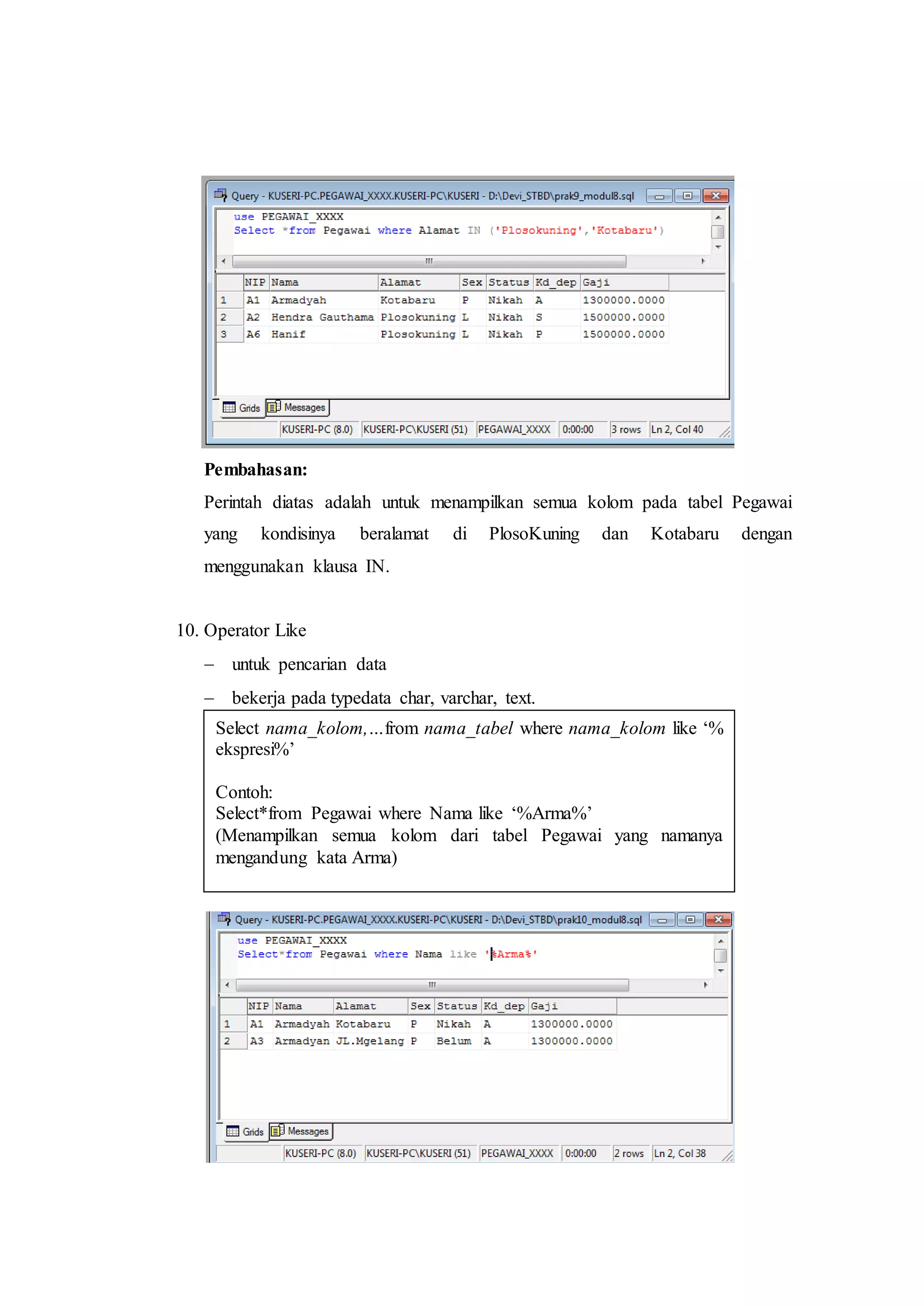 Pembahasan:
Perintah diatas adalah untuk menampilkan semua kolom pada tabel Pegawai
yang kondisinya beralamat di PlosoKuning dan Kotabaru dengan
menggunakan klausa IN.
10. Operator Like
 untuk pencarian data
 bekerja pada typedata char, varchar, text.
Select nama_kolom,…from nama_tabel where nama_kolom like ‘%
ekspresi%’
Contoh:
Select*from Pegawai where Nama like ‘%Arma%’
(Menampilkan semua kolom dari tabel Pegawai yang namanya
mengandung kata Arma)
 