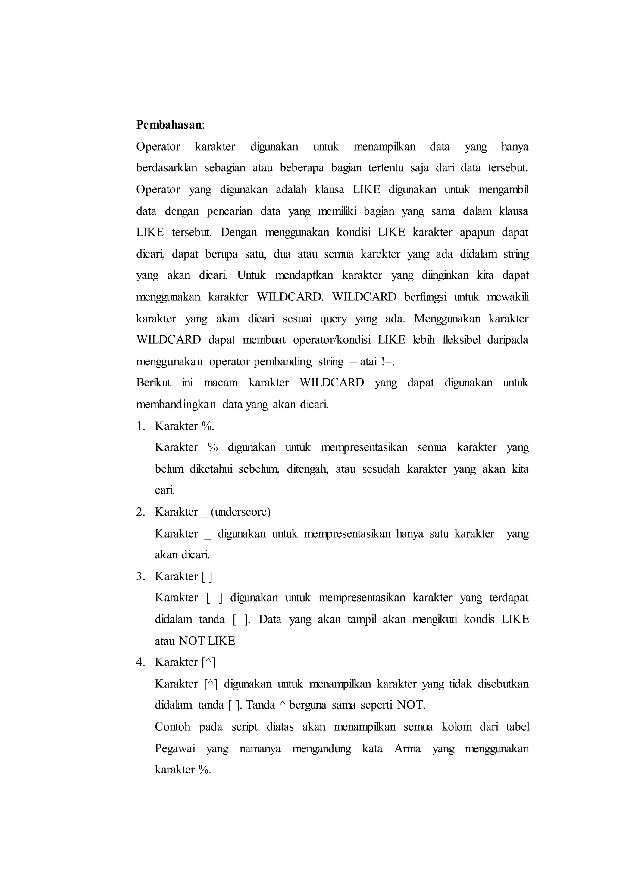 Pembahasan:
Operator karakter digunakan untuk menampilkan data yang hanya
berdasarklan sebagian atau beberapa bagian tertentu saja dari data tersebut.
Operator yang digunakan adalah klausa LIKE digunakan untuk mengambil
data dengan pencarian data yang memiliki bagian yang sama dalam klausa
LIKE tersebut. Dengan menggunakan kondisi LIKE karakter apapun dapat
dicari, dapat berupa satu, dua atau semua karekter yang ada didalam string
yang akan dicari. Untuk mendaptkan karakter yang diinginkan kita dapat
menggunakan karakter WILDCARD. WILDCARD berfungsi untuk mewakili
karakter yang akan dicari sesuai query yang ada. Menggunakan karakter
WILDCARD dapat membuat operator/kondisi LIKE lebih fleksibel daripada
menggunakan operator pembanding string = atai !=.
Berikut ini macam karakter WILDCARD yang dapat digunakan untuk
membandingkan data yang akan dicari.
1. Karakter %.
Karakter % digunakan untuk mempresentasikan semua karakter yang
belum diketahui sebelum, ditengah, atau sesudah karakter yang akan kita
cari.
2. Karakter _ (underscore)
Karakter _ digunakan untuk mempresentasikan hanya satu karakter yang
akan dicari.
3. Karakter [ ]
Karakter [ ] digunakan untuk mempresentasikan karakter yang terdapat
didalam tanda [ ]. Data yang akan tampil akan mengikuti kondis LIKE
atau NOT LIKE
4. Karakter [^]
Karakter [^] digunakan untuk menampilkan karakter yang tidak disebutkan
didalam tanda [ ]. Tanda ^ berguna sama seperti NOT.
Contoh pada script diatas akan menampilkan semua kolom dari tabel
Pegawai yang namanya mengandung kata Arma yang menggunakan
karakter %.
 
