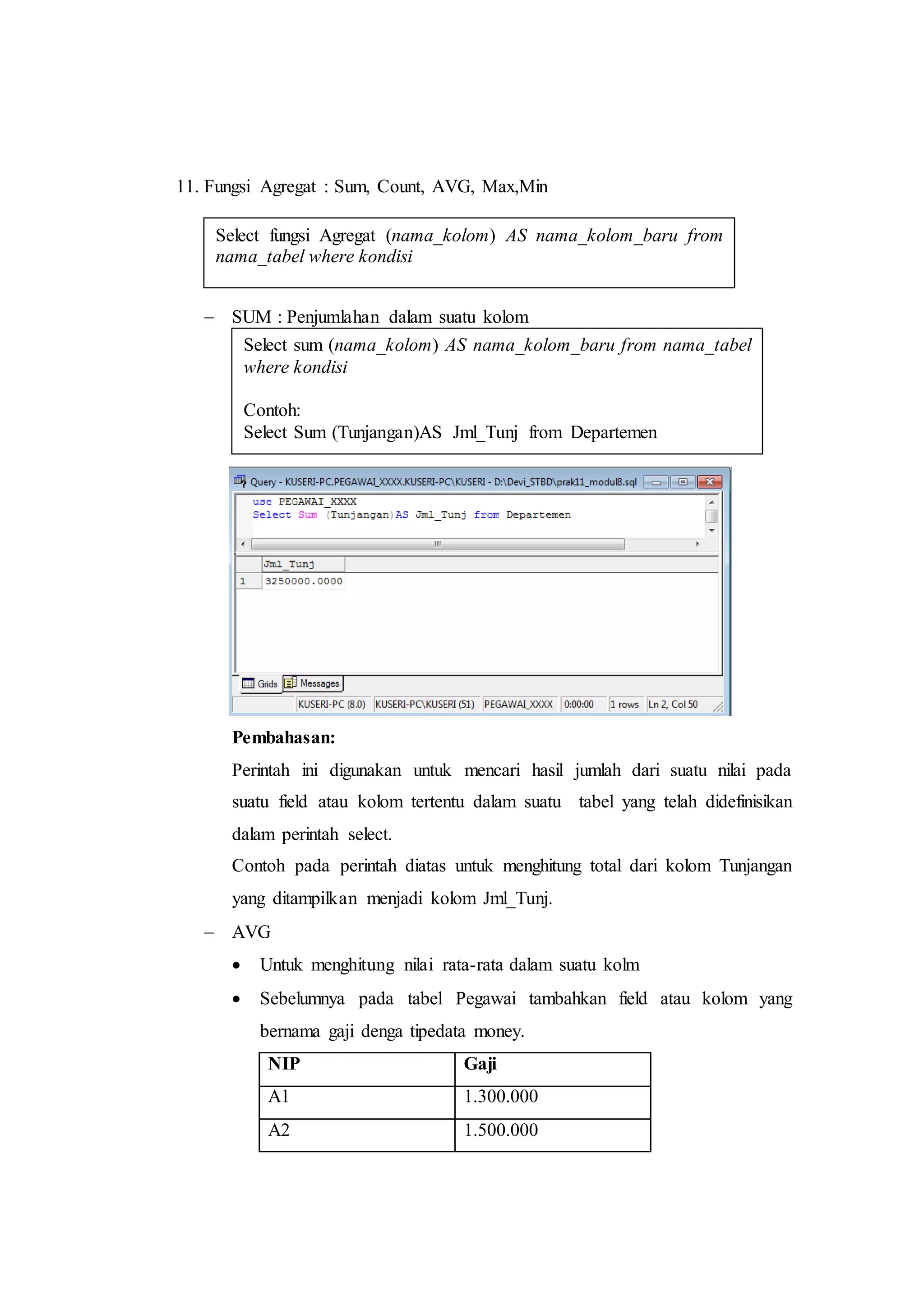 11. Fungsi Agregat : Sum, Count, AVG, Max,Min
 SUM : Penjumlahan dalam suatu kolom
Pembahasan:
Perintah ini digunakan untuk mencari hasil jumlah dari suatu nilai pada
suatu field atau kolom tertentu dalam suatu tabel yang telah didefinisikan
dalam perintah select.
Contoh pada perintah diatas untuk menghitung total dari kolom Tunjangan
yang ditampilkan menjadi kolom Jml_Tunj.
 AVG
 Untuk menghitung nilai rata-rata dalam suatu kolm
 Sebelumnya pada tabel Pegawai tambahkan field atau kolom yang
bernama gaji denga tipedata money.
NIP Gaji
A1 1.300.000
A2 1.500.000
Select sum (nama_kolom) AS nama_kolom_baru from nama_tabel
where kondisi
Contoh:
Select Sum (Tunjangan)AS Jml_Tunj from Departemen
Select fungsi Agregat (nama_kolom) AS nama_kolom_baru from
nama_tabel where kondisi
 