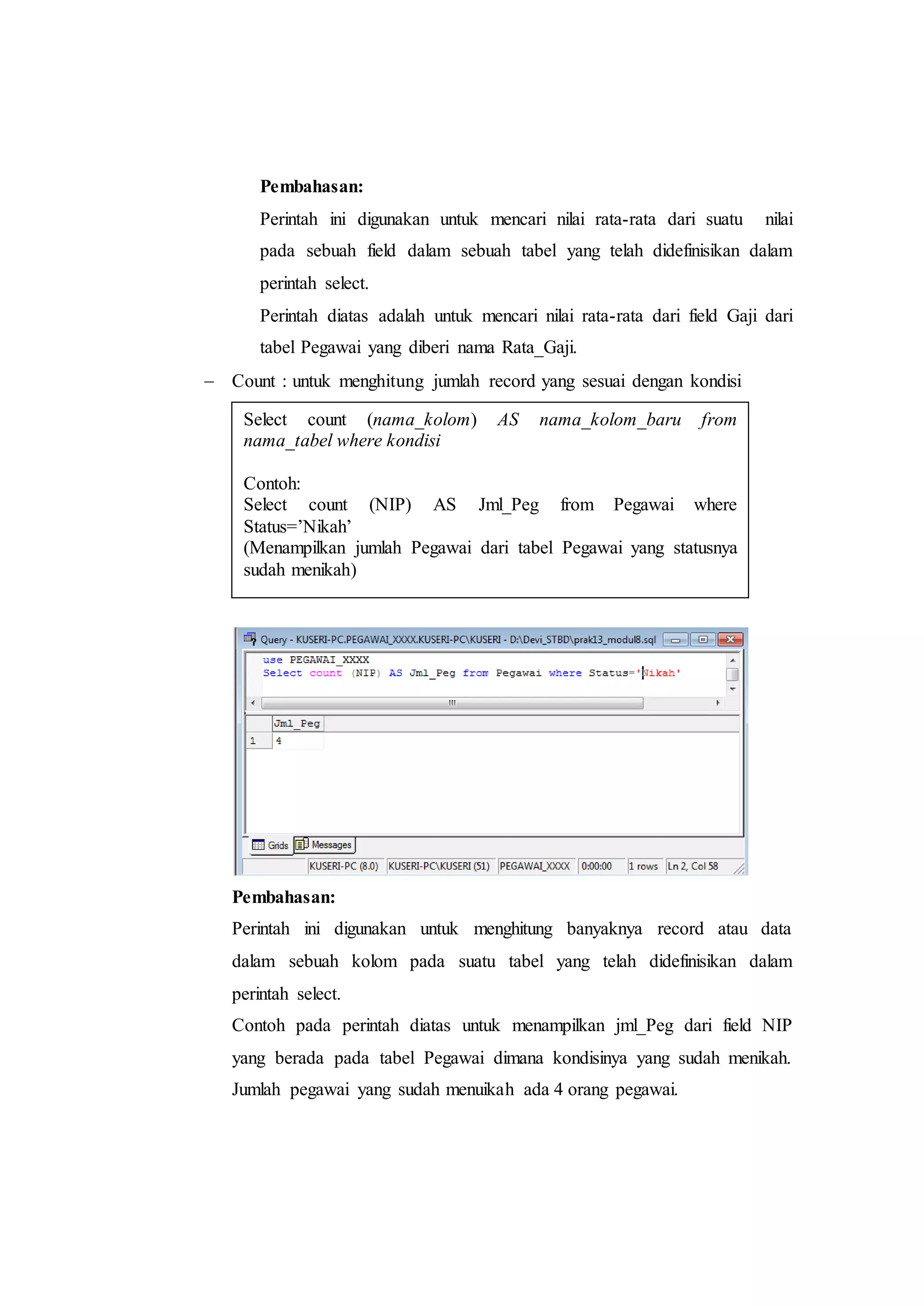 Pembahasan:
Perintah ini digunakan untuk mencari nilai rata-rata dari suatu nilai
pada sebuah field dalam sebuah tabel yang telah didefinisikan dalam
perintah select.
Perintah diatas adalah untuk mencari nilai rata-rata dari field Gaji dari
tabel Pegawai yang diberi nama Rata_Gaji.
 Count : untuk menghitung jumlah record yang sesuai dengan kondisi
Pembahasan:
Perintah ini digunakan untuk menghitung banyaknya record atau data
dalam sebuah kolom pada suatu tabel yang telah didefinisikan dalam
perintah select.
Contoh pada perintah diatas untuk menampilkan jml_Peg dari field NIP
yang berada pada tabel Pegawai dimana kondisinya yang sudah menikah.
Jumlah pegawai yang sudah menuikah ada 4 orang pegawai.
Select count (nama_kolom) AS nama_kolom_baru from
nama_tabel where kondisi
Contoh:
Select count (NIP) AS Jml_Peg from Pegawai where
Status=’Nikah’
(Menampilkan jumlah Pegawai dari tabel Pegawai yang statusnya
sudah menikah)
 