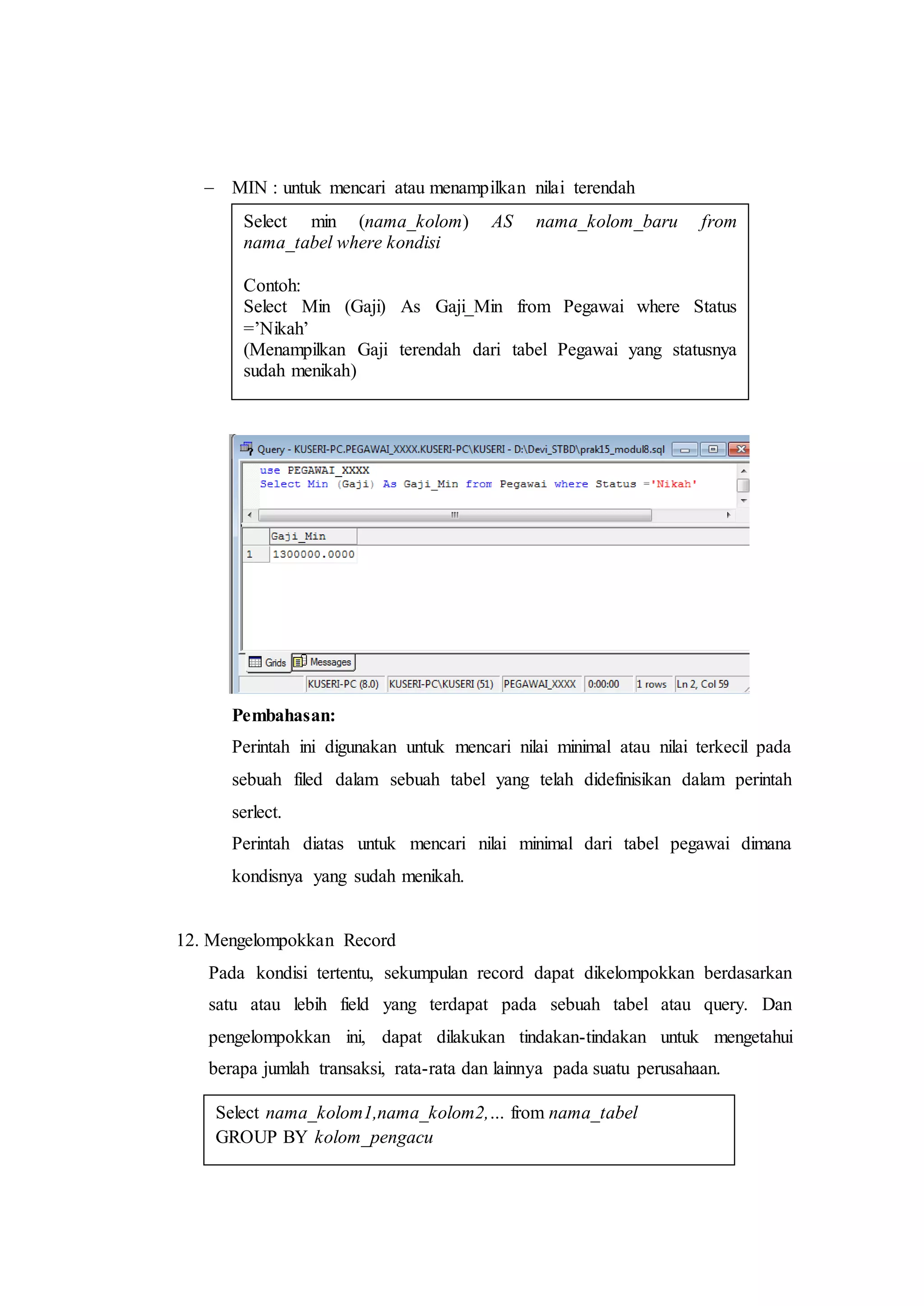  MIN : untuk mencari atau menampilkan nilai terendah
Pembahasan:
Perintah ini digunakan untuk mencari nilai minimal atau nilai terkecil pada
sebuah filed dalam sebuah tabel yang telah didefinisikan dalam perintah
serlect.
Perintah diatas untuk mencari nilai minimal dari tabel pegawai dimana
kondisnya yang sudah menikah.
12. Mengelompokkan Record
Pada kondisi tertentu, sekumpulan record dapat dikelompokkan berdasarkan
satu atau lebih field yang terdapat pada sebuah tabel atau query. Dan
pengelompokkan ini, dapat dilakukan tindakan-tindakan untuk mengetahui
berapa jumlah transaksi, rata-rata dan lainnya pada suatu perusahaan.
Select min (nama_kolom) AS nama_kolom_baru from
nama_tabel where kondisi
Contoh:
Select Min (Gaji) As Gaji_Min from Pegawai where Status
=’Nikah’
(Menampilkan Gaji terendah dari tabel Pegawai yang statusnya
sudah menikah)
Select nama_kolom1,nama_kolom2,… from nama_tabel
GROUP BY kolom_pengacu
 