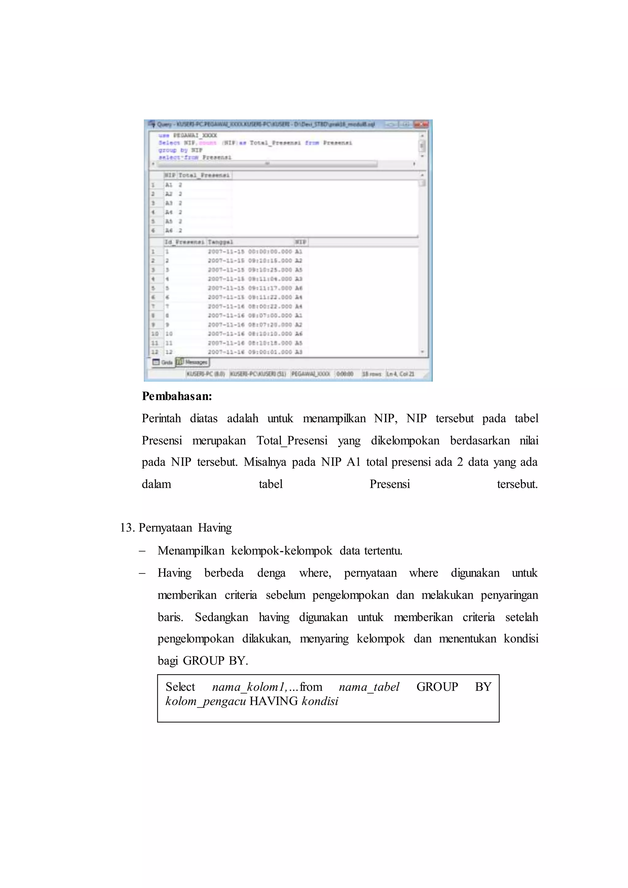 Pembahasan:
Perintah diatas adalah untuk menampilkan NIP, NIP tersebut pada tabel
Presensi merupakan Total_Presensi yang dikelompokan berdasarkan nilai
pada NIP tersebut. Misalnya pada NIP A1 total presensi ada 2 data yang ada
dalam tabel Presensi tersebut.
13. Pernyataan Having
 Menampilkan kelompok-kelompok data tertentu.
 Having berbeda denga where, pernyataan where digunakan untuk
memberikan criteria sebelum pengelompokan dan melakukan penyaringan
baris. Sedangkan having digunakan untuk memberikan criteria setelah
pengelompokan dilakukan, menyaring kelompok dan menentukan kondisi
bagi GROUP BY.
Select nama_kolom1,…from nama_tabel GROUP BY
kolom_pengacu HAVING kondisi
 