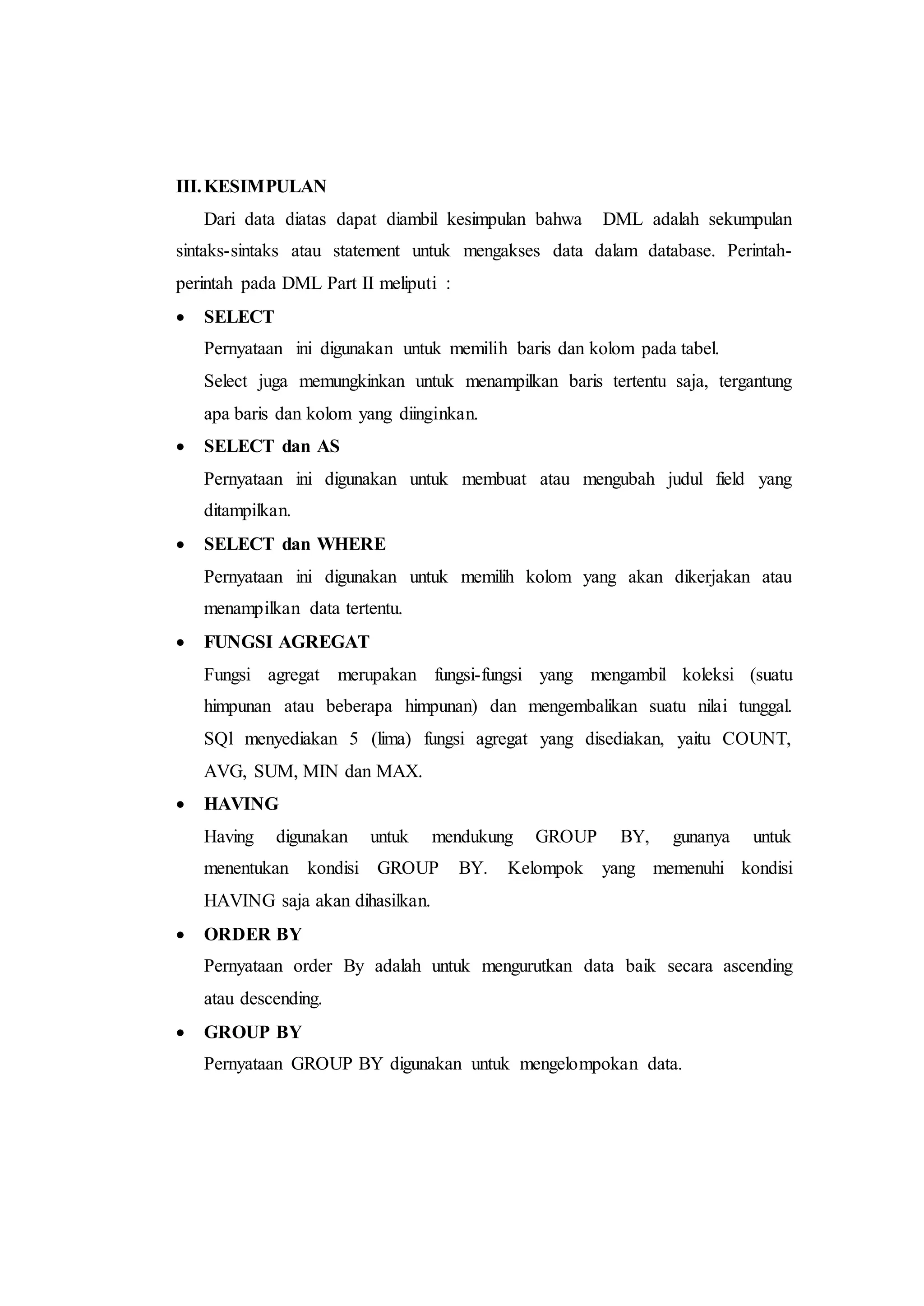 III.KESIMPULAN
Dari data diatas dapat diambil kesimpulan bahwa DML adalah sekumpulan
sintaks-sintaks atau statement untuk mengakses data dalam database. Perintah-
perintah pada DML Part II meliputi :
 SELECT
Pernyataan ini digunakan untuk memilih baris dan kolom pada tabel.
Select juga memungkinkan untuk menampilkan baris tertentu saja, tergantung
apa baris dan kolom yang diinginkan.
 SELECT dan AS
Pernyataan ini digunakan untuk membuat atau mengubah judul field yang
ditampilkan.
 SELECT dan WHERE
Pernyataan ini digunakan untuk memilih kolom yang akan dikerjakan atau
menampilkan data tertentu.
 FUNGSI AGREGAT
Fungsi agregat merupakan fungsi-fungsi yang mengambil koleksi (suatu
himpunan atau beberapa himpunan) dan mengembalikan suatu nilai tunggal.
SQl menyediakan 5 (lima) fungsi agregat yang disediakan, yaitu COUNT,
AVG, SUM, MIN dan MAX.
 HAVING
Having digunakan untuk mendukung GROUP BY, gunanya untuk
menentukan kondisi GROUP BY. Kelompok yang memenuhi kondisi
HAVING saja akan dihasilkan.
 ORDER BY
Pernyataan order By adalah untuk mengurutkan data baik secara ascending
atau descending.
 GROUP BY
Pernyataan GROUP BY digunakan untuk mengelompokan data.
 