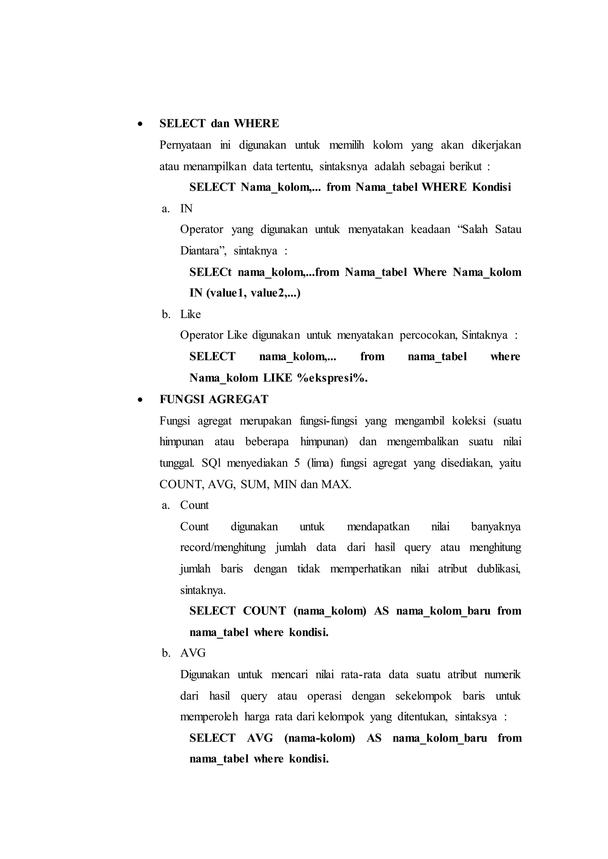  SELECT dan WHERE
Pernyataan ini digunakan untuk memilih kolom yang akan dikerjakan
atau menampilkan data tertentu, sintaksnya adalah sebagai berikut :
SELECT Nama_kolom,... from Nama_tabel WHERE Kondisi
a. IN
Operator yang digunakan untuk menyatakan keadaan “Salah Satau
Diantara”, sintaknya :
SELECt nama_kolom,...from Nama_tabel Where Nama_kolom
IN (value1, value2,...)
b. Like
Operator Like digunakan untuk menyatakan percocokan, Sintaknya :
SELECT nama_kolom,... from nama_tabel where
Nama_kolom LIKE %ekspresi%.
 FUNGSI AGREGAT
Fungsi agregat merupakan fungsi-fungsi yang mengambil koleksi (suatu
himpunan atau beberapa himpunan) dan mengembalikan suatu nilai
tunggal. SQl menyediakan 5 (lima) fungsi agregat yang disediakan, yaitu
COUNT, AVG, SUM, MIN dan MAX.
a. Count
Count digunakan untuk mendapatkan nilai banyaknya
record/menghitung jumlah data dari hasil query atau menghitung
jumlah baris dengan tidak memperhatikan nilai atribut dublikasi,
sintaknya.
SELECT COUNT (nama_kolom) AS nama_kolom_baru from
nama_tabel where kondisi.
b. AVG
Digunakan untuk mencari nilai rata-rata data suatu atribut numerik
dari hasil query atau operasi dengan sekelompok baris untuk
memperoleh harga rata dari kelompok yang ditentukan, sintaksya :
SELECT AVG (nama-kolom) AS nama_kolom_baru from
nama_tabel where kondisi.
 