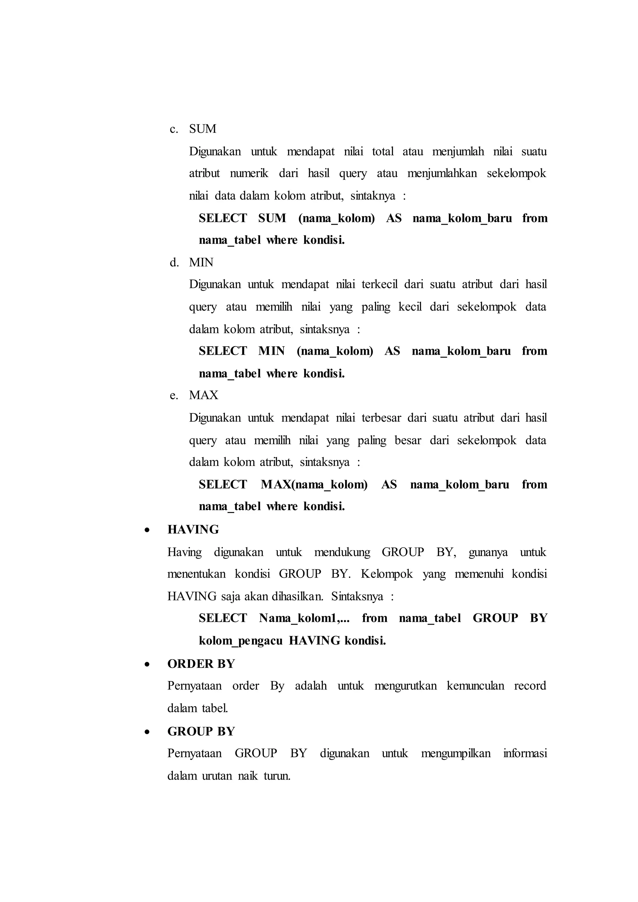 c. SUM
Digunakan untuk mendapat nilai total atau menjumlah nilai suatu
atribut numerik dari hasil query atau menjumlahkan sekelompok
nilai data dalam kolom atribut, sintaknya :
SELECT SUM (nama_kolom) AS nama_kolom_baru from
nama_tabel where kondisi.
d. MIN
Digunakan untuk mendapat nilai terkecil dari suatu atribut dari hasil
query atau memilih nilai yang paling kecil dari sekelompok data
dalam kolom atribut, sintaksnya :
SELECT MIN (nama_kolom) AS nama_kolom_baru from
nama_tabel where kondisi.
e. MAX
Digunakan untuk mendapat nilai terbesar dari suatu atribut dari hasil
query atau memilih nilai yang paling besar dari sekelompok data
dalam kolom atribut, sintaksnya :
SELECT MAX(nama_kolom) AS nama_kolom_baru from
nama_tabel where kondisi.
 HAVING
Having digunakan untuk mendukung GROUP BY, gunanya untuk
menentukan kondisi GROUP BY. Kelompok yang memenuhi kondisi
HAVING saja akan dihasilkan. Sintaksnya :
SELECT Nama_kolom1,... from nama_tabel GROUP BY
kolom_pengacu HAVING kondisi.
 ORDER BY
Pernyataan order By adalah untuk mengurutkan kemunculan record
dalam tabel.
 GROUP BY
Pernyataan GROUP BY digunakan untuk mengumpilkan informasi
dalam urutan naik turun.
 
