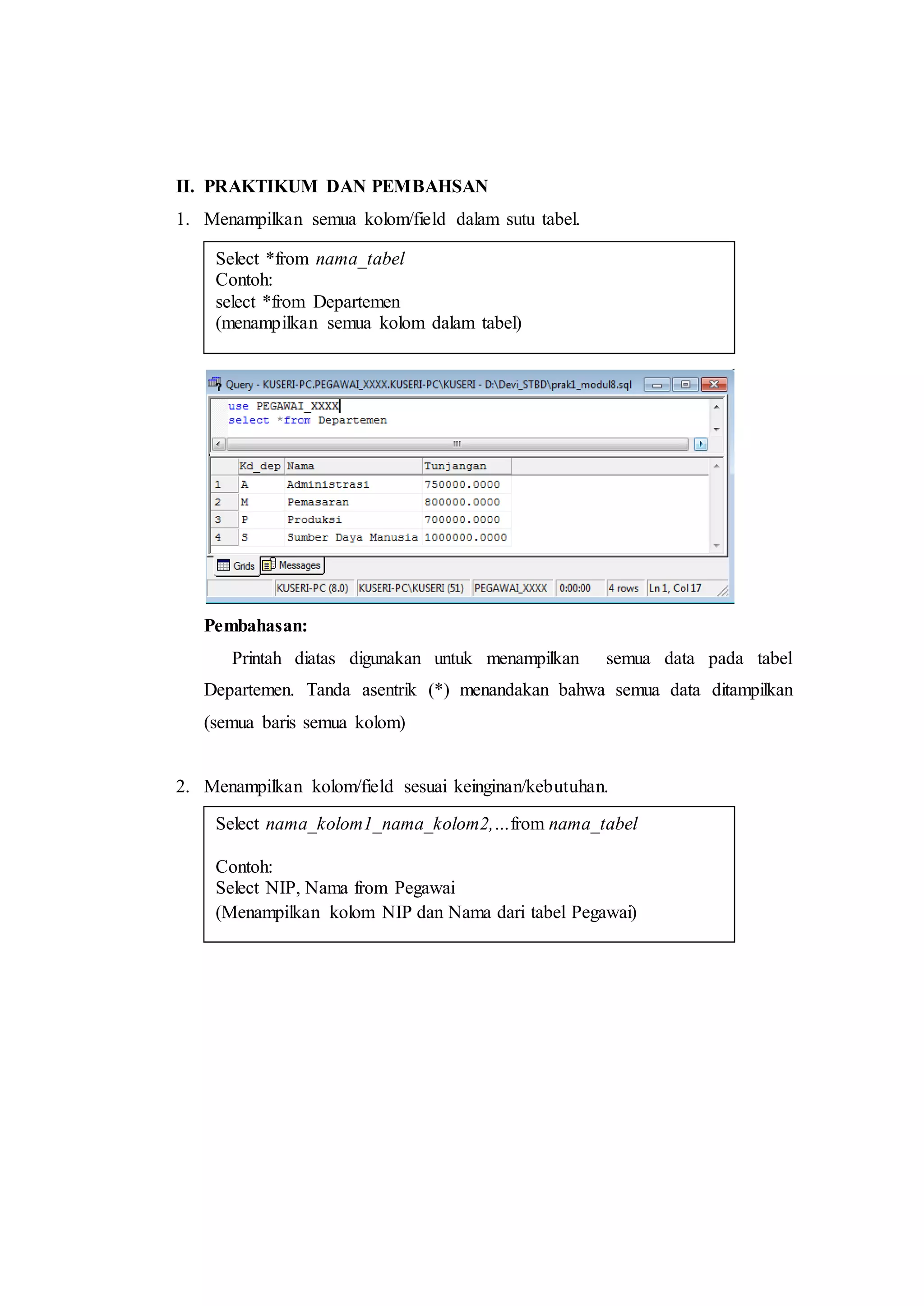 II. PRAKTIKUM DAN PEMBAHSAN
1. Menampilkan semua kolom/field dalam sutu tabel.
Pembahasan:
Printah diatas digunakan untuk menampilkan semua data pada tabel
Departemen. Tanda asentrik (*) menandakan bahwa semua data ditampilkan
(semua baris semua kolom)
2. Menampilkan kolom/field sesuai keinginan/kebutuhan.
Select *from nama_tabel
Contoh:
select *from Departemen
(menampilkan semua kolom dalam tabel)
Select nama_kolom1_nama_kolom2,…from nama_tabel
Contoh:
Select NIP, Nama from Pegawai
(Menampilkan kolom NIP dan Nama dari tabel Pegawai)
 